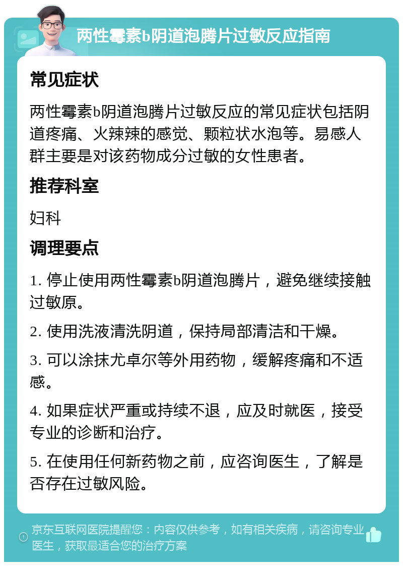 两性霉素b阴道泡腾片过敏反应指南 常见症状 两性霉素b阴道泡腾片过敏反应的常见症状包括阴道疼痛、火辣辣的感觉、颗粒状水泡等。易感人群主要是对该药物成分过敏的女性患者。 推荐科室 妇科 调理要点 1. 停止使用两性霉素b阴道泡腾片，避免继续接触过敏原。 2. 使用洗液清洗阴道，保持局部清洁和干燥。 3. 可以涂抹尤卓尔等外用药物，缓解疼痛和不适感。 4. 如果症状严重或持续不退，应及时就医，接受专业的诊断和治疗。 5. 在使用任何新药物之前，应咨询医生，了解是否存在过敏风险。