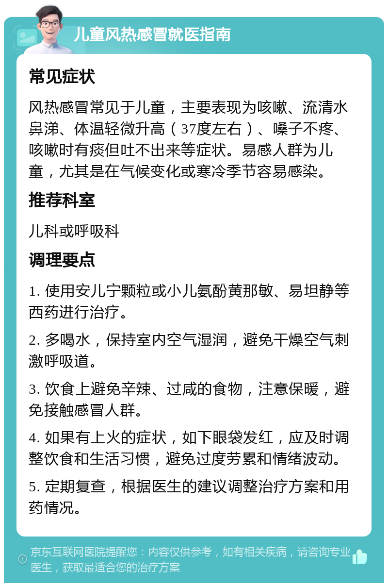 儿童风热感冒就医指南 常见症状 风热感冒常见于儿童，主要表现为咳嗽、流清水鼻涕、体温轻微升高（37度左右）、嗓子不疼、咳嗽时有痰但吐不出来等症状。易感人群为儿童，尤其是在气候变化或寒冷季节容易感染。 推荐科室 儿科或呼吸科 调理要点 1. 使用安儿宁颗粒或小儿氨酚黄那敏、易坦静等西药进行治疗。 2. 多喝水，保持室内空气湿润，避免干燥空气刺激呼吸道。 3. 饮食上避免辛辣、过咸的食物，注意保暖，避免接触感冒人群。 4. 如果有上火的症状，如下眼袋发红，应及时调整饮食和生活习惯，避免过度劳累和情绪波动。 5. 定期复查，根据医生的建议调整治疗方案和用药情况。