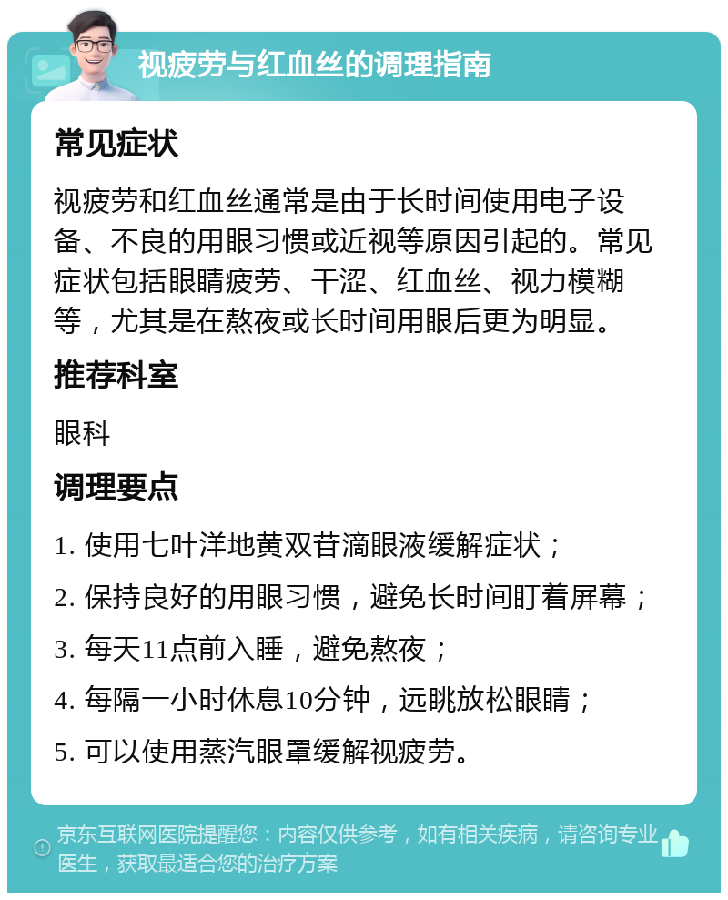 视疲劳与红血丝的调理指南 常见症状 视疲劳和红血丝通常是由于长时间使用电子设备、不良的用眼习惯或近视等原因引起的。常见症状包括眼睛疲劳、干涩、红血丝、视力模糊等，尤其是在熬夜或长时间用眼后更为明显。 推荐科室 眼科 调理要点 1. 使用七叶洋地黄双苷滴眼液缓解症状； 2. 保持良好的用眼习惯，避免长时间盯着屏幕； 3. 每天11点前入睡，避免熬夜； 4. 每隔一小时休息10分钟，远眺放松眼睛； 5. 可以使用蒸汽眼罩缓解视疲劳。