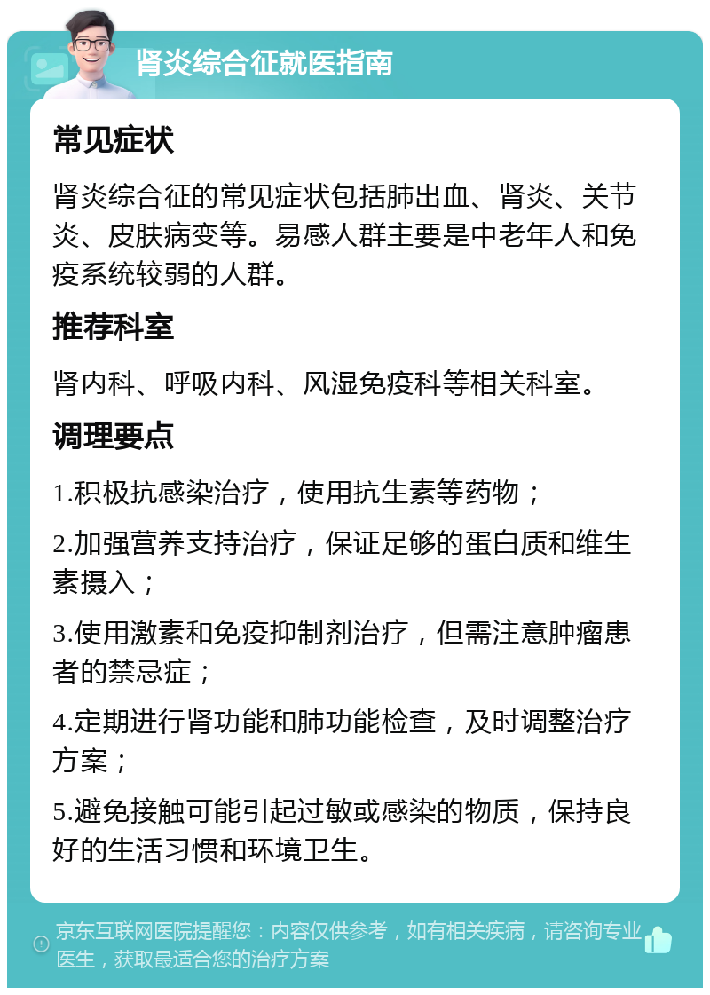 肾炎综合征就医指南 常见症状 肾炎综合征的常见症状包括肺出血、肾炎、关节炎、皮肤病变等。易感人群主要是中老年人和免疫系统较弱的人群。 推荐科室 肾内科、呼吸内科、风湿免疫科等相关科室。 调理要点 1.积极抗感染治疗，使用抗生素等药物； 2.加强营养支持治疗，保证足够的蛋白质和维生素摄入； 3.使用激素和免疫抑制剂治疗，但需注意肿瘤患者的禁忌症； 4.定期进行肾功能和肺功能检查，及时调整治疗方案； 5.避免接触可能引起过敏或感染的物质，保持良好的生活习惯和环境卫生。