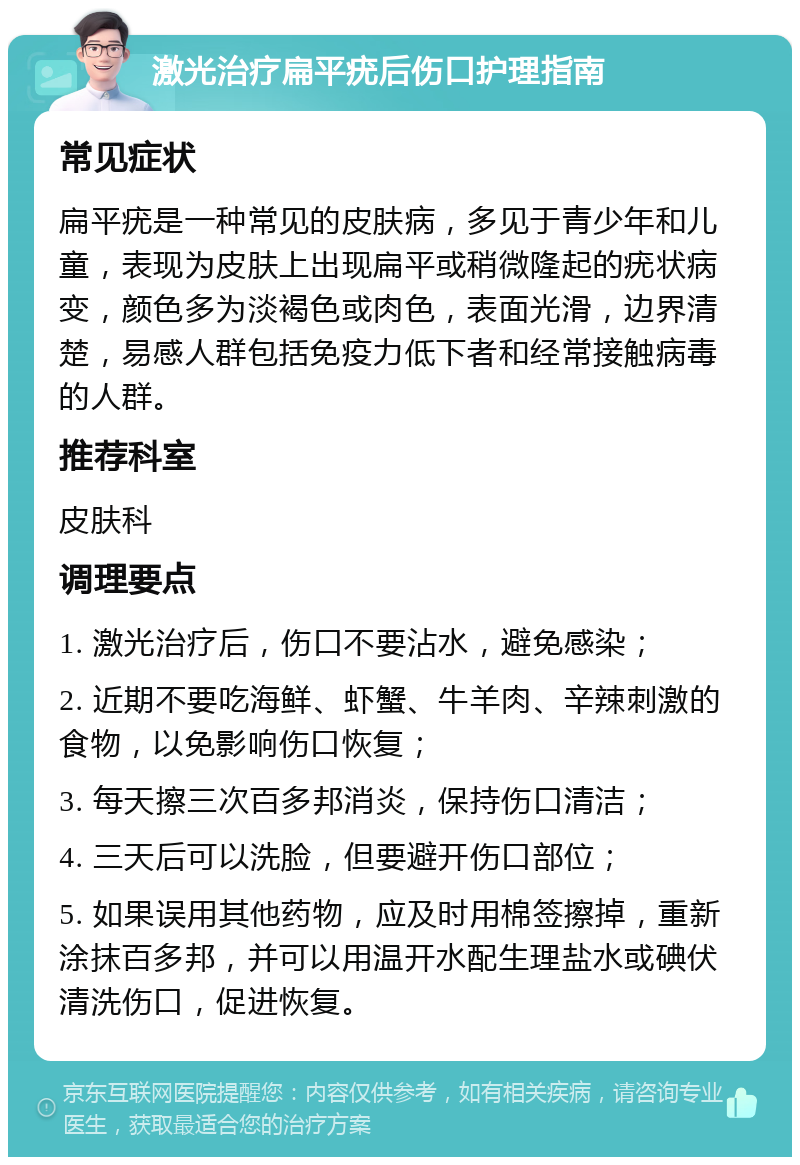 激光治疗扁平疣后伤口护理指南 常见症状 扁平疣是一种常见的皮肤病，多见于青少年和儿童，表现为皮肤上出现扁平或稍微隆起的疣状病变，颜色多为淡褐色或肉色，表面光滑，边界清楚，易感人群包括免疫力低下者和经常接触病毒的人群。 推荐科室 皮肤科 调理要点 1. 激光治疗后，伤口不要沾水，避免感染； 2. 近期不要吃海鲜、虾蟹、牛羊肉、辛辣刺激的食物，以免影响伤口恢复； 3. 每天擦三次百多邦消炎，保持伤口清洁； 4. 三天后可以洗脸，但要避开伤口部位； 5. 如果误用其他药物，应及时用棉签擦掉，重新涂抹百多邦，并可以用温开水配生理盐水或碘伏清洗伤口，促进恢复。