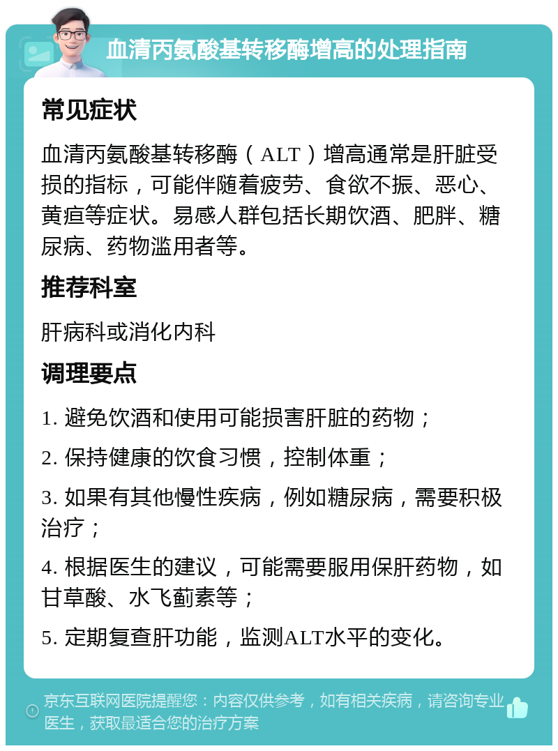 血清丙氨酸基转移酶增高的处理指南 常见症状 血清丙氨酸基转移酶（ALT）增高通常是肝脏受损的指标，可能伴随着疲劳、食欲不振、恶心、黄疸等症状。易感人群包括长期饮酒、肥胖、糖尿病、药物滥用者等。 推荐科室 肝病科或消化内科 调理要点 1. 避免饮酒和使用可能损害肝脏的药物； 2. 保持健康的饮食习惯，控制体重； 3. 如果有其他慢性疾病，例如糖尿病，需要积极治疗； 4. 根据医生的建议，可能需要服用保肝药物，如甘草酸、水飞蓟素等； 5. 定期复查肝功能，监测ALT水平的变化。