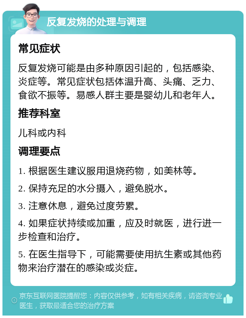 反复发烧的处理与调理 常见症状 反复发烧可能是由多种原因引起的，包括感染、炎症等。常见症状包括体温升高、头痛、乏力、食欲不振等。易感人群主要是婴幼儿和老年人。 推荐科室 儿科或内科 调理要点 1. 根据医生建议服用退烧药物，如美林等。 2. 保持充足的水分摄入，避免脱水。 3. 注意休息，避免过度劳累。 4. 如果症状持续或加重，应及时就医，进行进一步检查和治疗。 5. 在医生指导下，可能需要使用抗生素或其他药物来治疗潜在的感染或炎症。