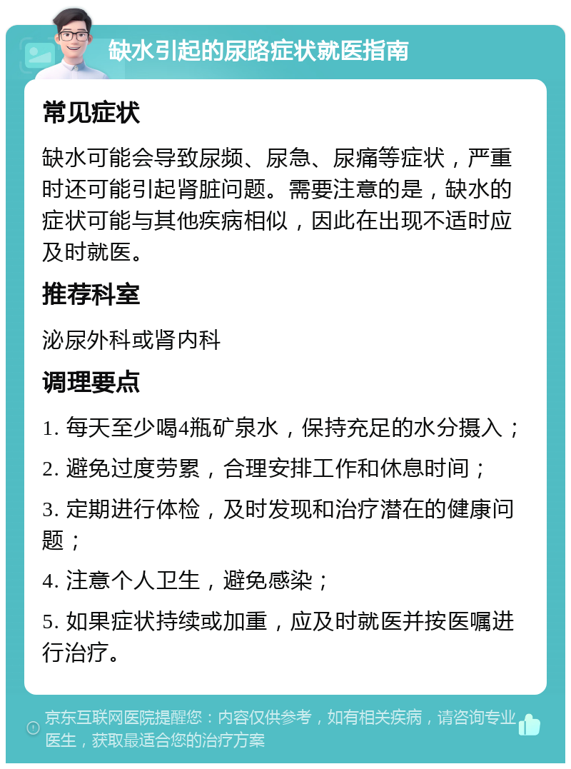 缺水引起的尿路症状就医指南 常见症状 缺水可能会导致尿频、尿急、尿痛等症状，严重时还可能引起肾脏问题。需要注意的是，缺水的症状可能与其他疾病相似，因此在出现不适时应及时就医。 推荐科室 泌尿外科或肾内科 调理要点 1. 每天至少喝4瓶矿泉水，保持充足的水分摄入； 2. 避免过度劳累，合理安排工作和休息时间； 3. 定期进行体检，及时发现和治疗潜在的健康问题； 4. 注意个人卫生，避免感染； 5. 如果症状持续或加重，应及时就医并按医嘱进行治疗。