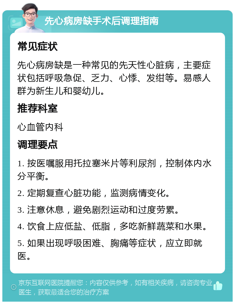 先心病房缺手术后调理指南 常见症状 先心病房缺是一种常见的先天性心脏病，主要症状包括呼吸急促、乏力、心悸、发绀等。易感人群为新生儿和婴幼儿。 推荐科室 心血管内科 调理要点 1. 按医嘱服用托拉塞米片等利尿剂，控制体内水分平衡。 2. 定期复查心脏功能，监测病情变化。 3. 注意休息，避免剧烈运动和过度劳累。 4. 饮食上应低盐、低脂，多吃新鲜蔬菜和水果。 5. 如果出现呼吸困难、胸痛等症状，应立即就医。