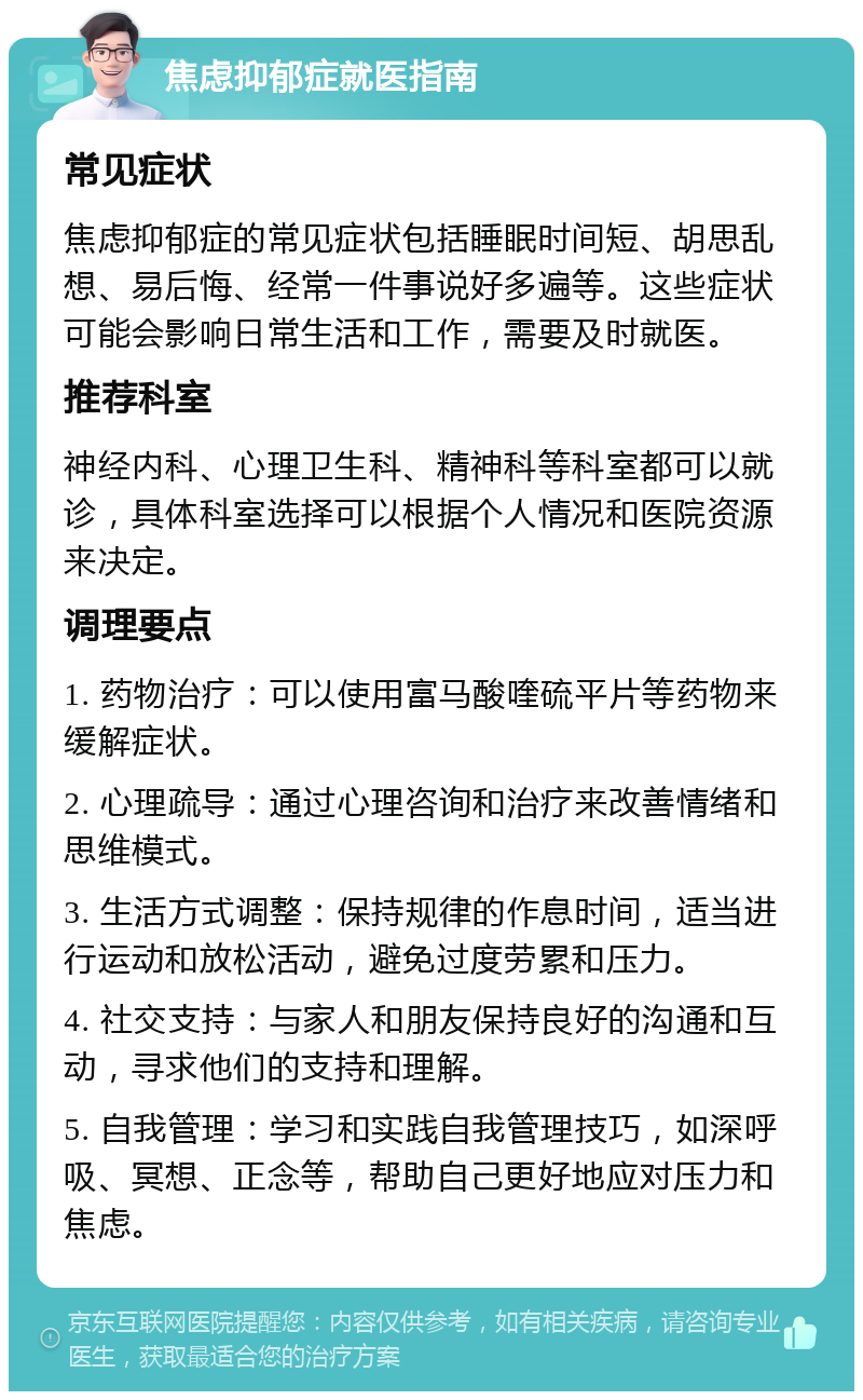 焦虑抑郁症就医指南 常见症状 焦虑抑郁症的常见症状包括睡眠时间短、胡思乱想、易后悔、经常一件事说好多遍等。这些症状可能会影响日常生活和工作，需要及时就医。 推荐科室 神经内科、心理卫生科、精神科等科室都可以就诊，具体科室选择可以根据个人情况和医院资源来决定。 调理要点 1. 药物治疗：可以使用富马酸喹硫平片等药物来缓解症状。 2. 心理疏导：通过心理咨询和治疗来改善情绪和思维模式。 3. 生活方式调整：保持规律的作息时间，适当进行运动和放松活动，避免过度劳累和压力。 4. 社交支持：与家人和朋友保持良好的沟通和互动，寻求他们的支持和理解。 5. 自我管理：学习和实践自我管理技巧，如深呼吸、冥想、正念等，帮助自己更好地应对压力和焦虑。