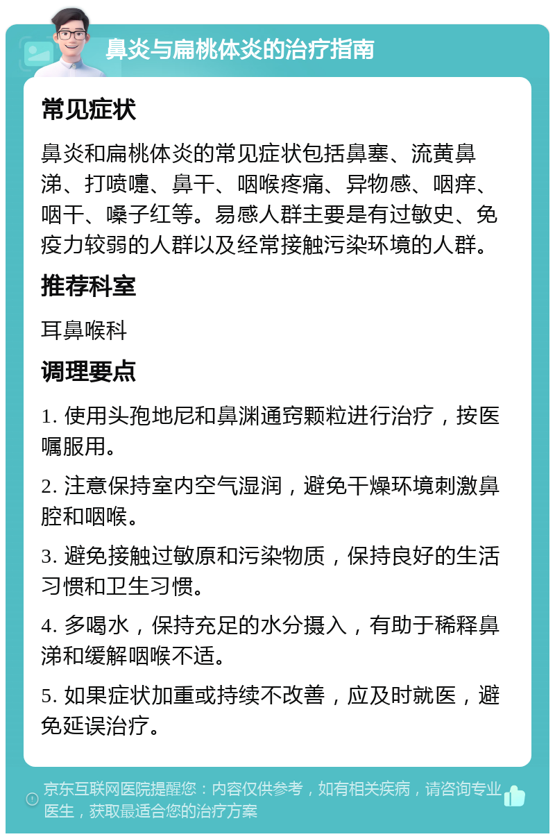 鼻炎与扁桃体炎的治疗指南 常见症状 鼻炎和扁桃体炎的常见症状包括鼻塞、流黄鼻涕、打喷嚏、鼻干、咽喉疼痛、异物感、咽痒、咽干、嗓子红等。易感人群主要是有过敏史、免疫力较弱的人群以及经常接触污染环境的人群。 推荐科室 耳鼻喉科 调理要点 1. 使用头孢地尼和鼻渊通窍颗粒进行治疗，按医嘱服用。 2. 注意保持室内空气湿润，避免干燥环境刺激鼻腔和咽喉。 3. 避免接触过敏原和污染物质，保持良好的生活习惯和卫生习惯。 4. 多喝水，保持充足的水分摄入，有助于稀释鼻涕和缓解咽喉不适。 5. 如果症状加重或持续不改善，应及时就医，避免延误治疗。