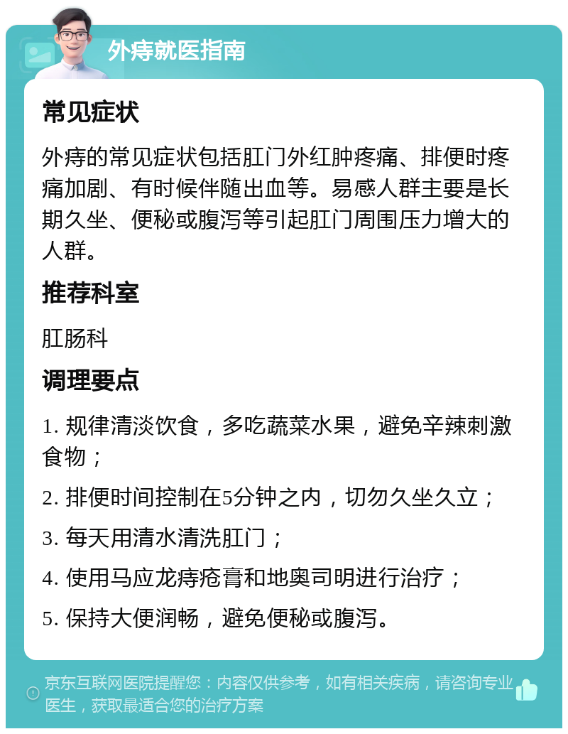 外痔就医指南 常见症状 外痔的常见症状包括肛门外红肿疼痛、排便时疼痛加剧、有时候伴随出血等。易感人群主要是长期久坐、便秘或腹泻等引起肛门周围压力增大的人群。 推荐科室 肛肠科 调理要点 1. 规律清淡饮食，多吃蔬菜水果，避免辛辣刺激食物； 2. 排便时间控制在5分钟之内，切勿久坐久立； 3. 每天用清水清洗肛门； 4. 使用马应龙痔疮膏和地奥司明进行治疗； 5. 保持大便润畅，避免便秘或腹泻。