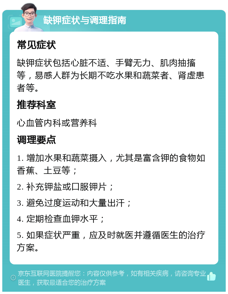 缺钾症状与调理指南 常见症状 缺钾症状包括心脏不适、手臂无力、肌肉抽搐等，易感人群为长期不吃水果和蔬菜者、肾虚患者等。 推荐科室 心血管内科或营养科 调理要点 1. 增加水果和蔬菜摄入，尤其是富含钾的食物如香蕉、土豆等； 2. 补充钾盐或口服钾片； 3. 避免过度运动和大量出汗； 4. 定期检查血钾水平； 5. 如果症状严重，应及时就医并遵循医生的治疗方案。