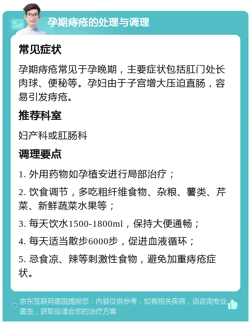 孕期痔疮的处理与调理 常见症状 孕期痔疮常见于孕晚期，主要症状包括肛门处长肉球、便秘等。孕妇由于子宫增大压迫直肠，容易引发痔疮。 推荐科室 妇产科或肛肠科 调理要点 1. 外用药物如孕植安进行局部治疗； 2. 饮食调节，多吃粗纤维食物、杂粮、薯类、芹菜、新鲜蔬菜水果等； 3. 每天饮水1500-1800ml，保持大便通畅； 4. 每天适当散步6000步，促进血液循环； 5. 忌食凉、辣等刺激性食物，避免加重痔疮症状。