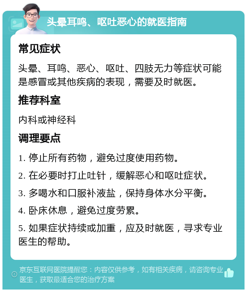 头晕耳鸣、呕吐恶心的就医指南 常见症状 头晕、耳鸣、恶心、呕吐、四肢无力等症状可能是感冒或其他疾病的表现，需要及时就医。 推荐科室 内科或神经科 调理要点 1. 停止所有药物，避免过度使用药物。 2. 在必要时打止吐针，缓解恶心和呕吐症状。 3. 多喝水和口服补液盐，保持身体水分平衡。 4. 卧床休息，避免过度劳累。 5. 如果症状持续或加重，应及时就医，寻求专业医生的帮助。