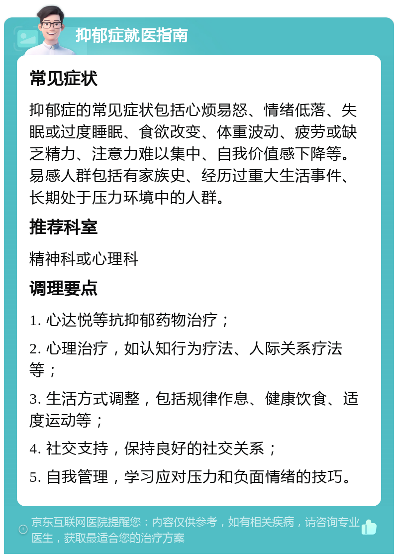 抑郁症就医指南 常见症状 抑郁症的常见症状包括心烦易怒、情绪低落、失眠或过度睡眠、食欲改变、体重波动、疲劳或缺乏精力、注意力难以集中、自我价值感下降等。易感人群包括有家族史、经历过重大生活事件、长期处于压力环境中的人群。 推荐科室 精神科或心理科 调理要点 1. 心达悦等抗抑郁药物治疗； 2. 心理治疗，如认知行为疗法、人际关系疗法等； 3. 生活方式调整，包括规律作息、健康饮食、适度运动等； 4. 社交支持，保持良好的社交关系； 5. 自我管理，学习应对压力和负面情绪的技巧。