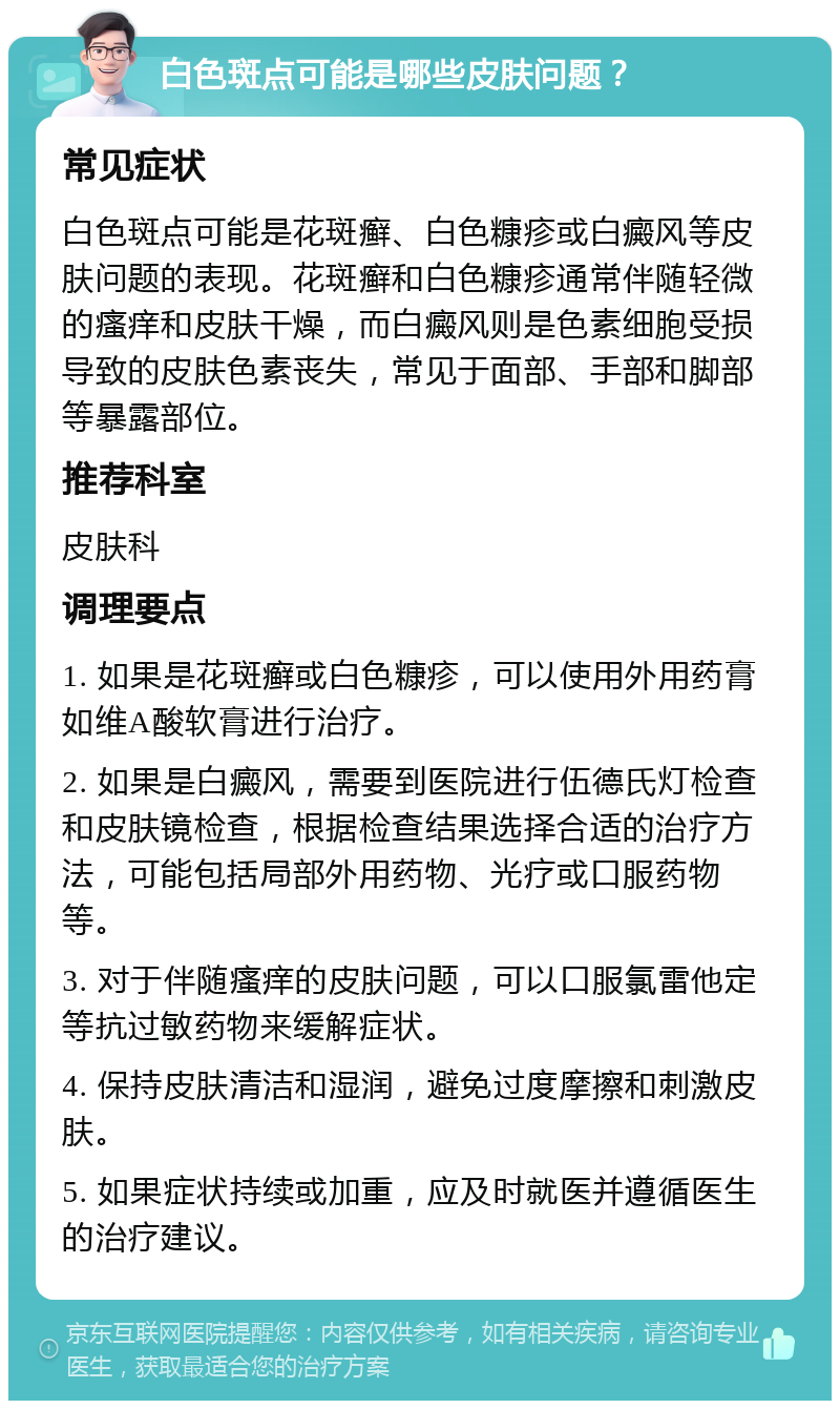 白色斑点可能是哪些皮肤问题？ 常见症状 白色斑点可能是花斑癣、白色糠疹或白癜风等皮肤问题的表现。花斑癣和白色糠疹通常伴随轻微的瘙痒和皮肤干燥，而白癜风则是色素细胞受损导致的皮肤色素丧失，常见于面部、手部和脚部等暴露部位。 推荐科室 皮肤科 调理要点 1. 如果是花斑癣或白色糠疹，可以使用外用药膏如维A酸软膏进行治疗。 2. 如果是白癜风，需要到医院进行伍德氏灯检查和皮肤镜检查，根据检查结果选择合适的治疗方法，可能包括局部外用药物、光疗或口服药物等。 3. 对于伴随瘙痒的皮肤问题，可以口服氯雷他定等抗过敏药物来缓解症状。 4. 保持皮肤清洁和湿润，避免过度摩擦和刺激皮肤。 5. 如果症状持续或加重，应及时就医并遵循医生的治疗建议。