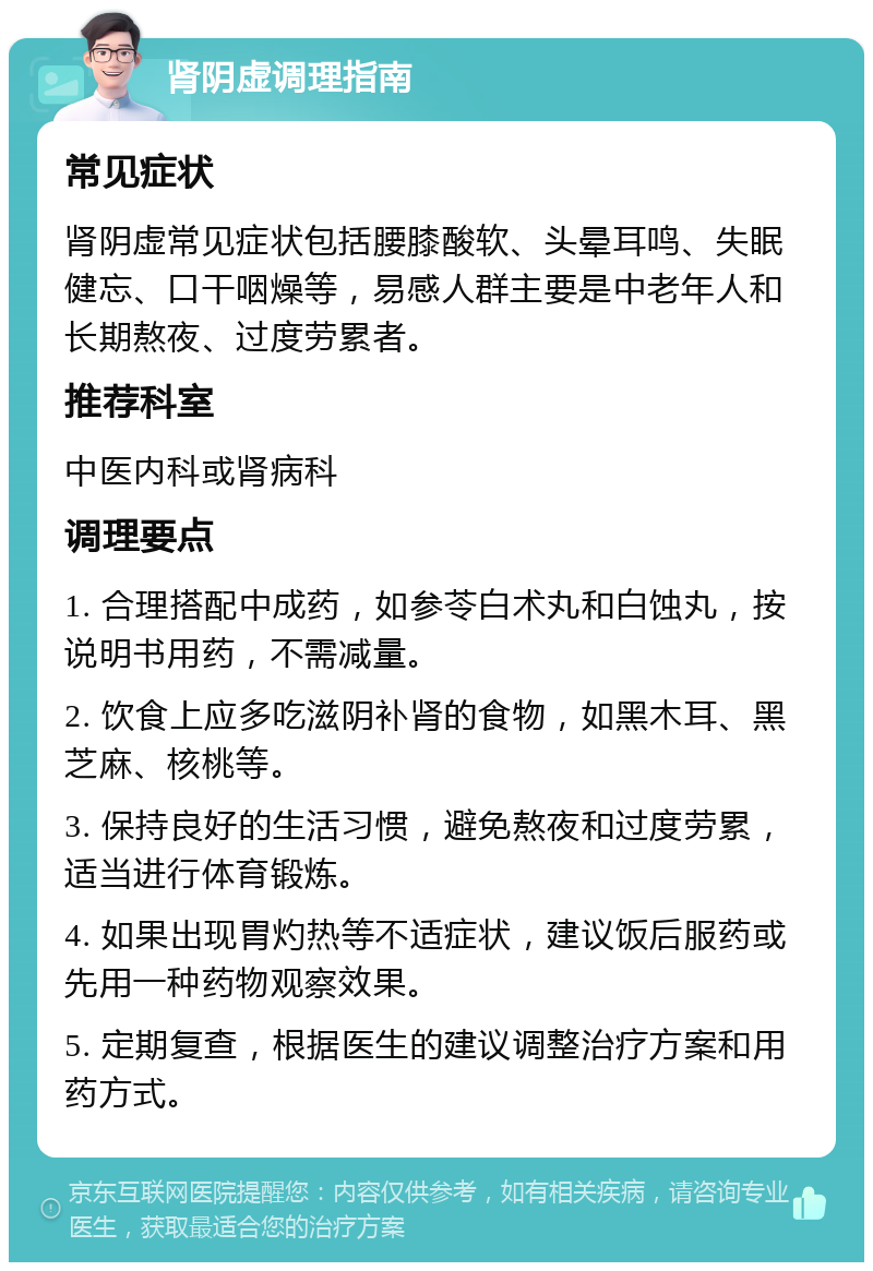 肾阴虚调理指南 常见症状 肾阴虚常见症状包括腰膝酸软、头晕耳鸣、失眠健忘、口干咽燥等，易感人群主要是中老年人和长期熬夜、过度劳累者。 推荐科室 中医内科或肾病科 调理要点 1. 合理搭配中成药，如参苓白术丸和白蚀丸，按说明书用药，不需减量。 2. 饮食上应多吃滋阴补肾的食物，如黑木耳、黑芝麻、核桃等。 3. 保持良好的生活习惯，避免熬夜和过度劳累，适当进行体育锻炼。 4. 如果出现胃灼热等不适症状，建议饭后服药或先用一种药物观察效果。 5. 定期复查，根据医生的建议调整治疗方案和用药方式。