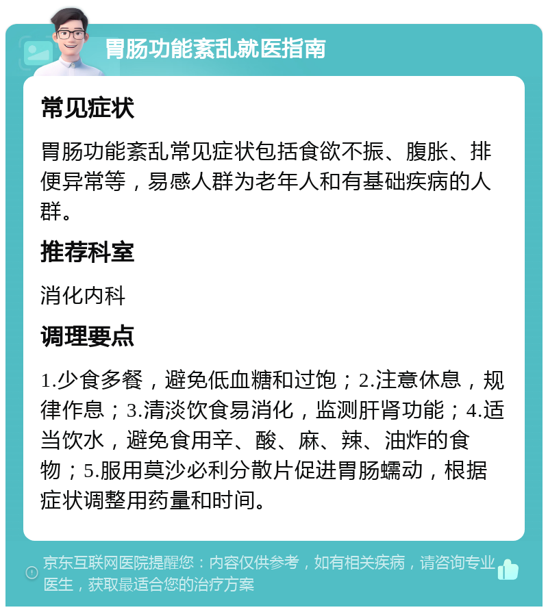 胃肠功能紊乱就医指南 常见症状 胃肠功能紊乱常见症状包括食欲不振、腹胀、排便异常等，易感人群为老年人和有基础疾病的人群。 推荐科室 消化内科 调理要点 1.少食多餐，避免低血糖和过饱；2.注意休息，规律作息；3.清淡饮食易消化，监测肝肾功能；4.适当饮水，避免食用辛、酸、麻、辣、油炸的食物；5.服用莫沙必利分散片促进胃肠蠕动，根据症状调整用药量和时间。