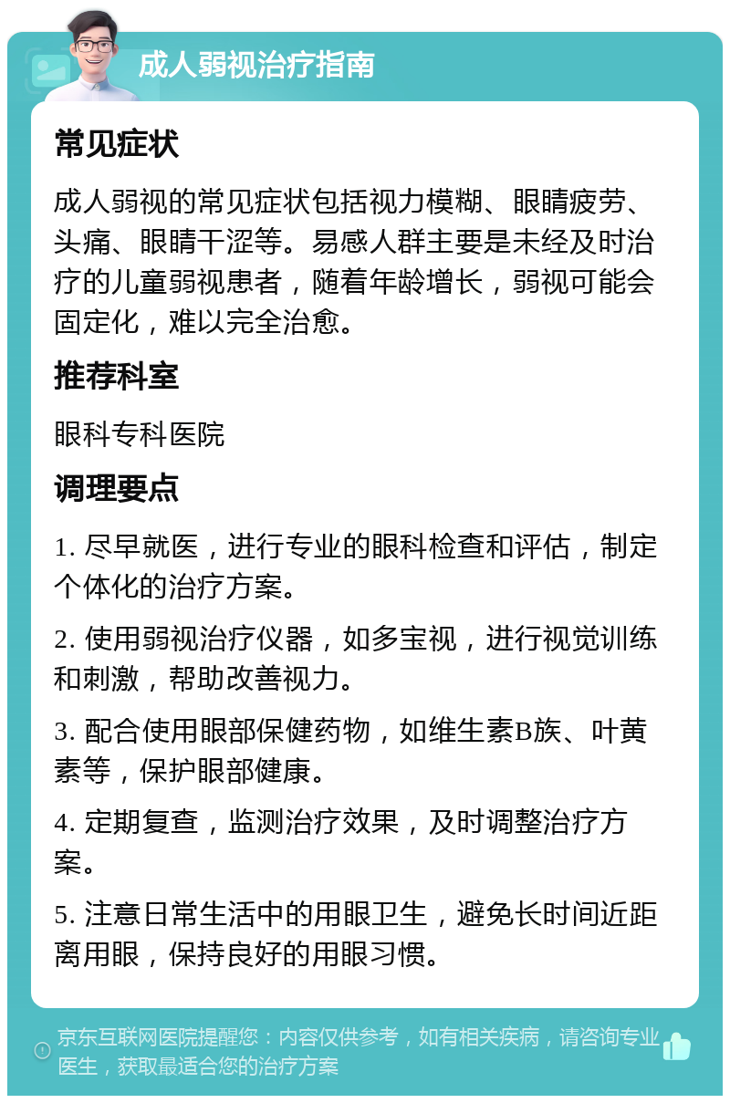 成人弱视治疗指南 常见症状 成人弱视的常见症状包括视力模糊、眼睛疲劳、头痛、眼睛干涩等。易感人群主要是未经及时治疗的儿童弱视患者，随着年龄增长，弱视可能会固定化，难以完全治愈。 推荐科室 眼科专科医院 调理要点 1. 尽早就医，进行专业的眼科检查和评估，制定个体化的治疗方案。 2. 使用弱视治疗仪器，如多宝视，进行视觉训练和刺激，帮助改善视力。 3. 配合使用眼部保健药物，如维生素B族、叶黄素等，保护眼部健康。 4. 定期复查，监测治疗效果，及时调整治疗方案。 5. 注意日常生活中的用眼卫生，避免长时间近距离用眼，保持良好的用眼习惯。