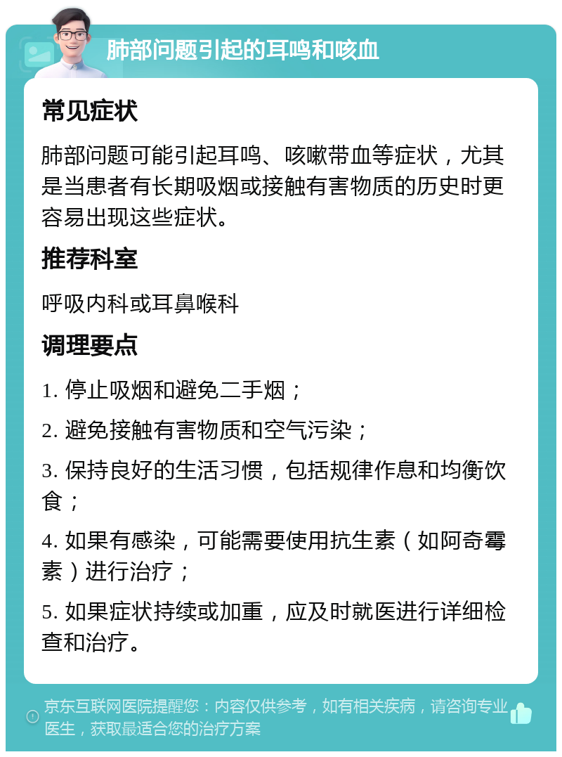 肺部问题引起的耳鸣和咳血 常见症状 肺部问题可能引起耳鸣、咳嗽带血等症状，尤其是当患者有长期吸烟或接触有害物质的历史时更容易出现这些症状。 推荐科室 呼吸内科或耳鼻喉科 调理要点 1. 停止吸烟和避免二手烟； 2. 避免接触有害物质和空气污染； 3. 保持良好的生活习惯，包括规律作息和均衡饮食； 4. 如果有感染，可能需要使用抗生素（如阿奇霉素）进行治疗； 5. 如果症状持续或加重，应及时就医进行详细检查和治疗。