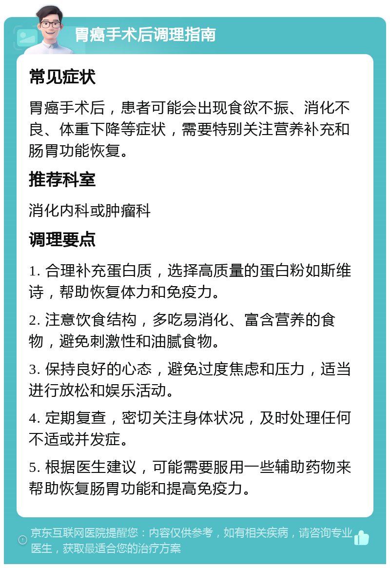 胃癌手术后调理指南 常见症状 胃癌手术后，患者可能会出现食欲不振、消化不良、体重下降等症状，需要特别关注营养补充和肠胃功能恢复。 推荐科室 消化内科或肿瘤科 调理要点 1. 合理补充蛋白质，选择高质量的蛋白粉如斯维诗，帮助恢复体力和免疫力。 2. 注意饮食结构，多吃易消化、富含营养的食物，避免刺激性和油腻食物。 3. 保持良好的心态，避免过度焦虑和压力，适当进行放松和娱乐活动。 4. 定期复查，密切关注身体状况，及时处理任何不适或并发症。 5. 根据医生建议，可能需要服用一些辅助药物来帮助恢复肠胃功能和提高免疫力。