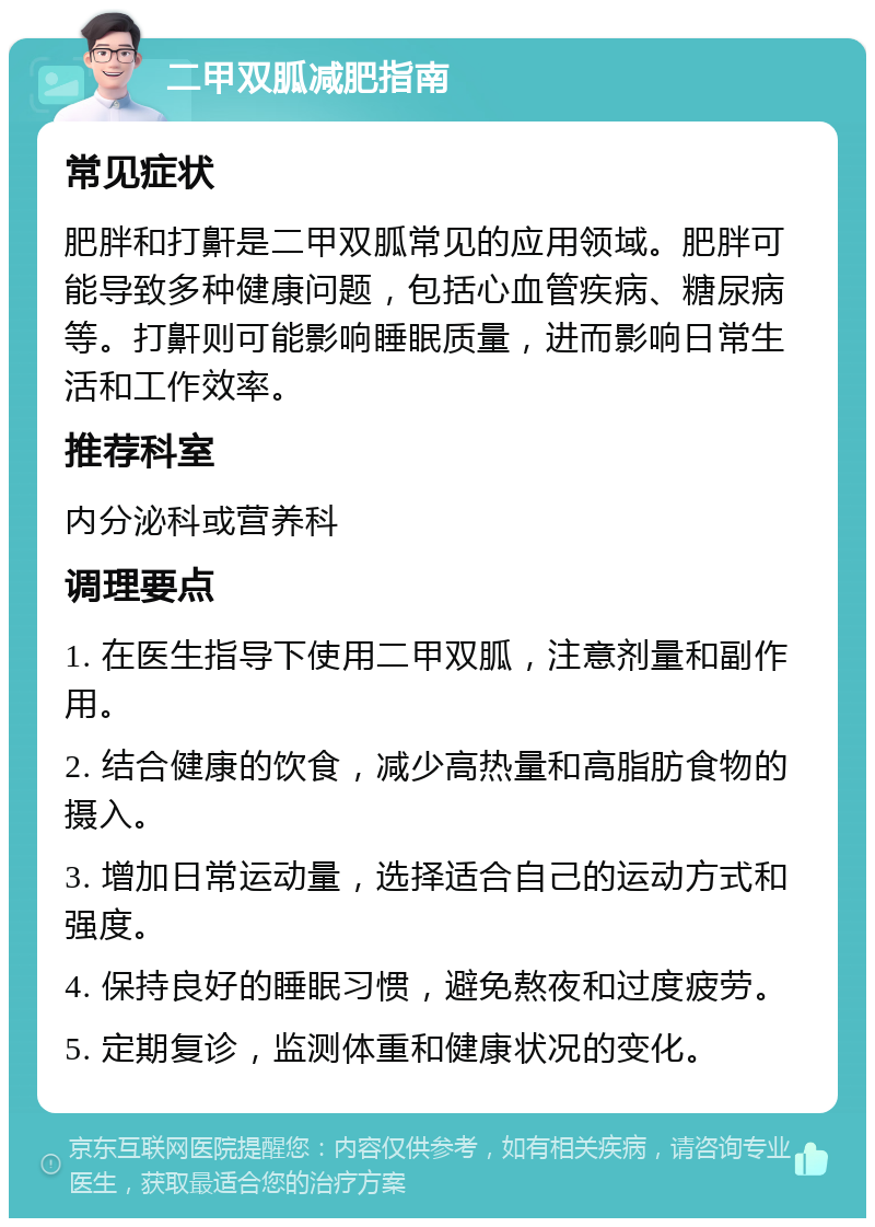 二甲双胍减肥指南 常见症状 肥胖和打鼾是二甲双胍常见的应用领域。肥胖可能导致多种健康问题，包括心血管疾病、糖尿病等。打鼾则可能影响睡眠质量，进而影响日常生活和工作效率。 推荐科室 内分泌科或营养科 调理要点 1. 在医生指导下使用二甲双胍，注意剂量和副作用。 2. 结合健康的饮食，减少高热量和高脂肪食物的摄入。 3. 增加日常运动量，选择适合自己的运动方式和强度。 4. 保持良好的睡眠习惯，避免熬夜和过度疲劳。 5. 定期复诊，监测体重和健康状况的变化。