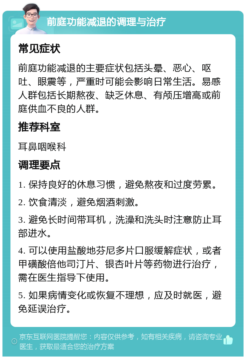 前庭功能减退的调理与治疗 常见症状 前庭功能减退的主要症状包括头晕、恶心、呕吐、眼震等，严重时可能会影响日常生活。易感人群包括长期熬夜、缺乏休息、有颅压增高或前庭供血不良的人群。 推荐科室 耳鼻咽喉科 调理要点 1. 保持良好的休息习惯，避免熬夜和过度劳累。 2. 饮食清淡，避免烟酒刺激。 3. 避免长时间带耳机，洗澡和洗头时注意防止耳部进水。 4. 可以使用盐酸地芬尼多片口服缓解症状，或者甲磺酸倍他司汀片、银杏叶片等药物进行治疗，需在医生指导下使用。 5. 如果病情变化或恢复不理想，应及时就医，避免延误治疗。