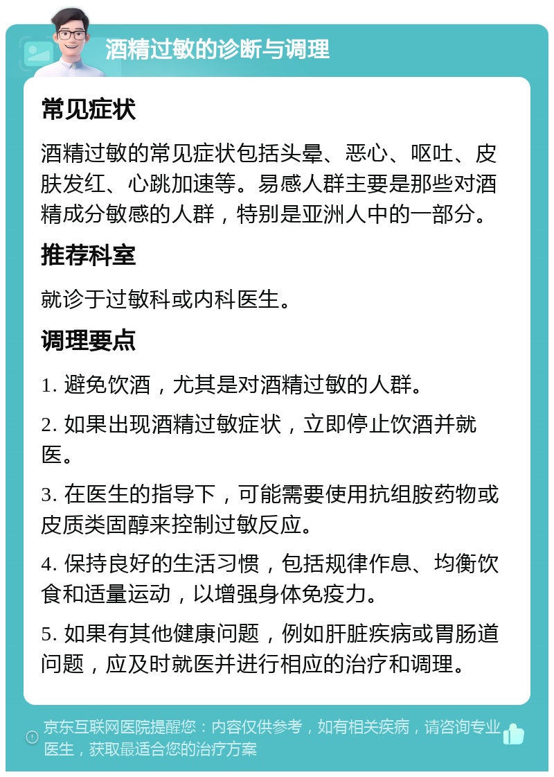 酒精过敏的诊断与调理 常见症状 酒精过敏的常见症状包括头晕、恶心、呕吐、皮肤发红、心跳加速等。易感人群主要是那些对酒精成分敏感的人群，特别是亚洲人中的一部分。 推荐科室 就诊于过敏科或内科医生。 调理要点 1. 避免饮酒，尤其是对酒精过敏的人群。 2. 如果出现酒精过敏症状，立即停止饮酒并就医。 3. 在医生的指导下，可能需要使用抗组胺药物或皮质类固醇来控制过敏反应。 4. 保持良好的生活习惯，包括规律作息、均衡饮食和适量运动，以增强身体免疫力。 5. 如果有其他健康问题，例如肝脏疾病或胃肠道问题，应及时就医并进行相应的治疗和调理。