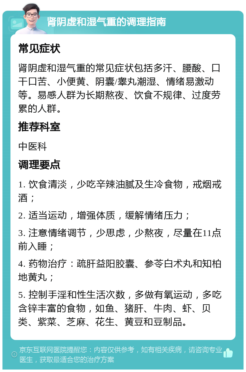 肾阴虚和湿气重的调理指南 常见症状 肾阴虚和湿气重的常见症状包括多汗、腰酸、口干口苦、小便黄、阴囊/睾丸潮湿、情绪易激动等。易感人群为长期熬夜、饮食不规律、过度劳累的人群。 推荐科室 中医科 调理要点 1. 饮食清淡，少吃辛辣油腻及生冷食物，戒烟戒酒； 2. 适当运动，增强体质，缓解情绪压力； 3. 注意情绪调节，少思虑，少熬夜，尽量在11点前入睡； 4. 药物治疗：疏肝益阳胶囊、参苓白术丸和知柏地黄丸； 5. 控制手淫和性生活次数，多做有氧运动，多吃含锌丰富的食物，如鱼、猪肝、牛肉、虾、贝类、紫菜、芝麻、花生、黄豆和豆制品。