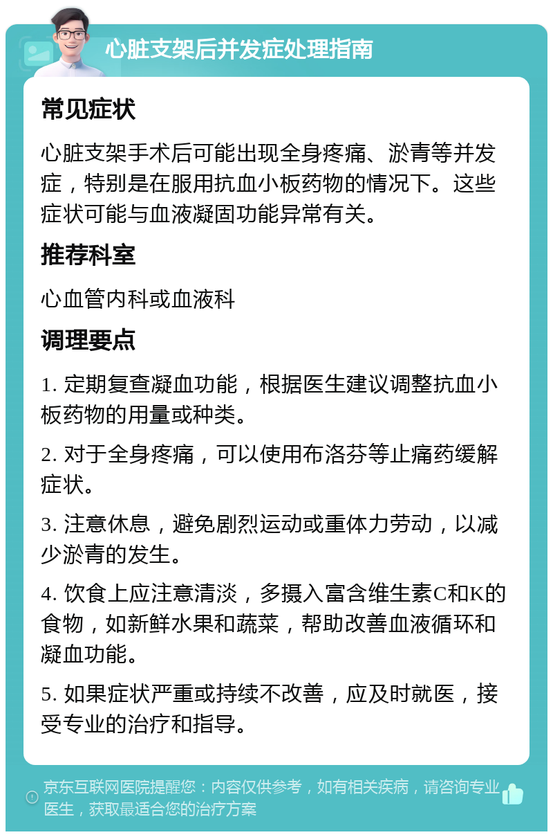 心脏支架后并发症处理指南 常见症状 心脏支架手术后可能出现全身疼痛、淤青等并发症，特别是在服用抗血小板药物的情况下。这些症状可能与血液凝固功能异常有关。 推荐科室 心血管内科或血液科 调理要点 1. 定期复查凝血功能，根据医生建议调整抗血小板药物的用量或种类。 2. 对于全身疼痛，可以使用布洛芬等止痛药缓解症状。 3. 注意休息，避免剧烈运动或重体力劳动，以减少淤青的发生。 4. 饮食上应注意清淡，多摄入富含维生素C和K的食物，如新鲜水果和蔬菜，帮助改善血液循环和凝血功能。 5. 如果症状严重或持续不改善，应及时就医，接受专业的治疗和指导。