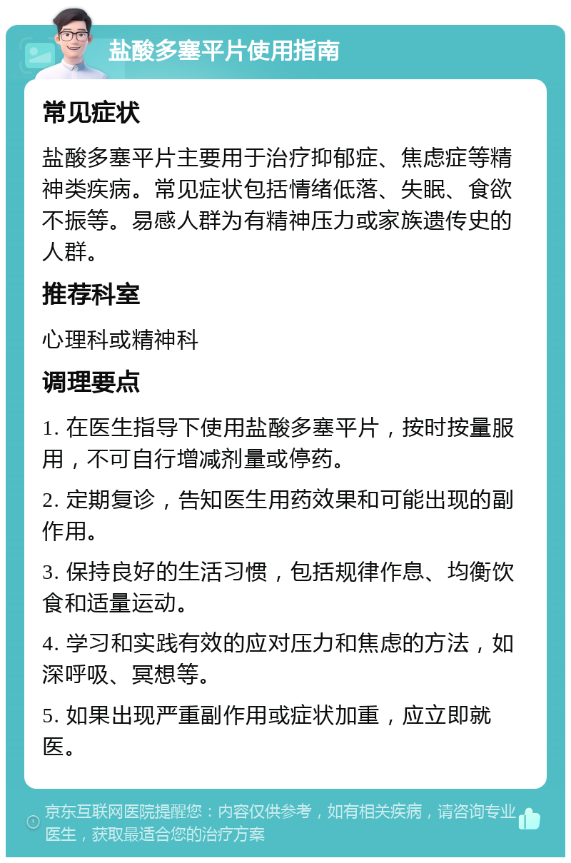 盐酸多塞平片使用指南 常见症状 盐酸多塞平片主要用于治疗抑郁症、焦虑症等精神类疾病。常见症状包括情绪低落、失眠、食欲不振等。易感人群为有精神压力或家族遗传史的人群。 推荐科室 心理科或精神科 调理要点 1. 在医生指导下使用盐酸多塞平片，按时按量服用，不可自行增减剂量或停药。 2. 定期复诊，告知医生用药效果和可能出现的副作用。 3. 保持良好的生活习惯，包括规律作息、均衡饮食和适量运动。 4. 学习和实践有效的应对压力和焦虑的方法，如深呼吸、冥想等。 5. 如果出现严重副作用或症状加重，应立即就医。