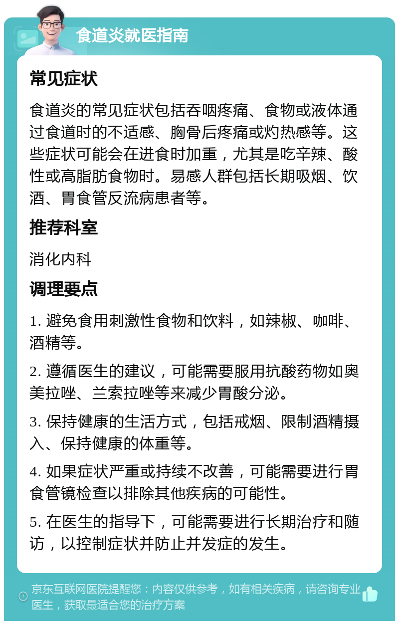 食道炎就医指南 常见症状 食道炎的常见症状包括吞咽疼痛、食物或液体通过食道时的不适感、胸骨后疼痛或灼热感等。这些症状可能会在进食时加重，尤其是吃辛辣、酸性或高脂肪食物时。易感人群包括长期吸烟、饮酒、胃食管反流病患者等。 推荐科室 消化内科 调理要点 1. 避免食用刺激性食物和饮料，如辣椒、咖啡、酒精等。 2. 遵循医生的建议，可能需要服用抗酸药物如奥美拉唑、兰索拉唑等来减少胃酸分泌。 3. 保持健康的生活方式，包括戒烟、限制酒精摄入、保持健康的体重等。 4. 如果症状严重或持续不改善，可能需要进行胃食管镜检查以排除其他疾病的可能性。 5. 在医生的指导下，可能需要进行长期治疗和随访，以控制症状并防止并发症的发生。