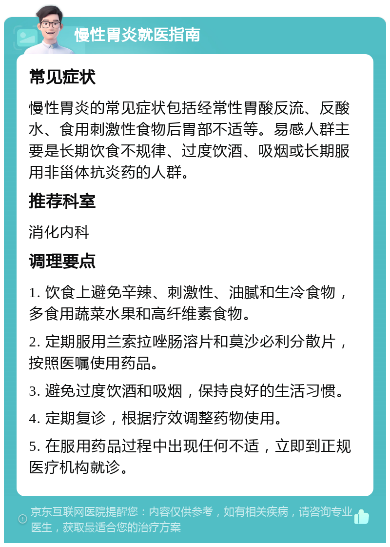 慢性胃炎就医指南 常见症状 慢性胃炎的常见症状包括经常性胃酸反流、反酸水、食用刺激性食物后胃部不适等。易感人群主要是长期饮食不规律、过度饮酒、吸烟或长期服用非甾体抗炎药的人群。 推荐科室 消化内科 调理要点 1. 饮食上避免辛辣、刺激性、油腻和生冷食物，多食用蔬菜水果和高纤维素食物。 2. 定期服用兰索拉唑肠溶片和莫沙必利分散片，按照医嘱使用药品。 3. 避免过度饮酒和吸烟，保持良好的生活习惯。 4. 定期复诊，根据疗效调整药物使用。 5. 在服用药品过程中出现任何不适，立即到正规医疗机构就诊。