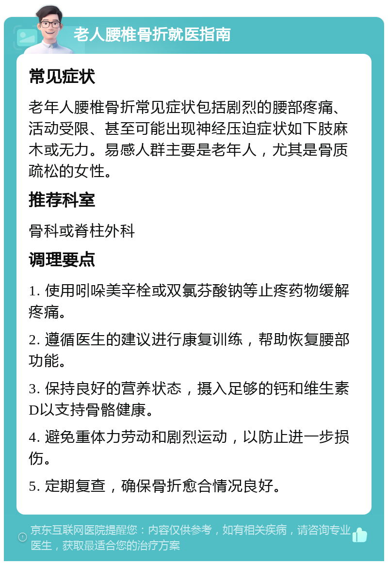 老人腰椎骨折就医指南 常见症状 老年人腰椎骨折常见症状包括剧烈的腰部疼痛、活动受限、甚至可能出现神经压迫症状如下肢麻木或无力。易感人群主要是老年人，尤其是骨质疏松的女性。 推荐科室 骨科或脊柱外科 调理要点 1. 使用吲哚美辛栓或双氯芬酸钠等止疼药物缓解疼痛。 2. 遵循医生的建议进行康复训练，帮助恢复腰部功能。 3. 保持良好的营养状态，摄入足够的钙和维生素D以支持骨骼健康。 4. 避免重体力劳动和剧烈运动，以防止进一步损伤。 5. 定期复查，确保骨折愈合情况良好。