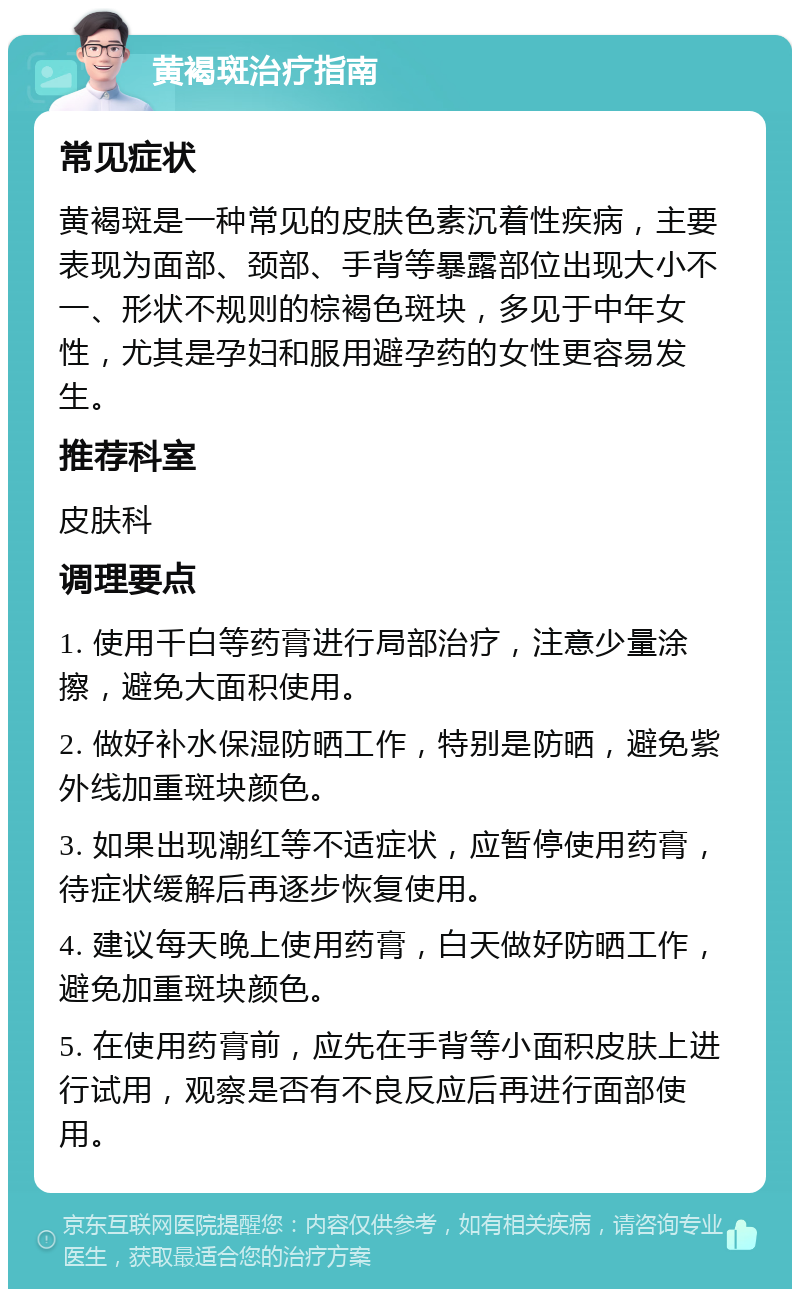 黄褐斑治疗指南 常见症状 黄褐斑是一种常见的皮肤色素沉着性疾病，主要表现为面部、颈部、手背等暴露部位出现大小不一、形状不规则的棕褐色斑块，多见于中年女性，尤其是孕妇和服用避孕药的女性更容易发生。 推荐科室 皮肤科 调理要点 1. 使用千白等药膏进行局部治疗，注意少量涂擦，避免大面积使用。 2. 做好补水保湿防晒工作，特别是防晒，避免紫外线加重斑块颜色。 3. 如果出现潮红等不适症状，应暂停使用药膏，待症状缓解后再逐步恢复使用。 4. 建议每天晚上使用药膏，白天做好防晒工作，避免加重斑块颜色。 5. 在使用药膏前，应先在手背等小面积皮肤上进行试用，观察是否有不良反应后再进行面部使用。