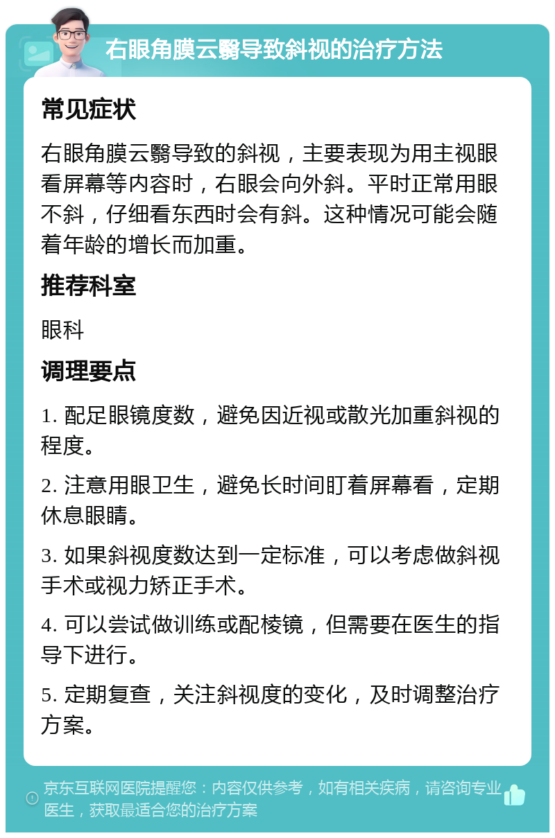 右眼角膜云翳导致斜视的治疗方法 常见症状 右眼角膜云翳导致的斜视，主要表现为用主视眼看屏幕等内容时，右眼会向外斜。平时正常用眼不斜，仔细看东西时会有斜。这种情况可能会随着年龄的增长而加重。 推荐科室 眼科 调理要点 1. 配足眼镜度数，避免因近视或散光加重斜视的程度。 2. 注意用眼卫生，避免长时间盯着屏幕看，定期休息眼睛。 3. 如果斜视度数达到一定标准，可以考虑做斜视手术或视力矫正手术。 4. 可以尝试做训练或配棱镜，但需要在医生的指导下进行。 5. 定期复查，关注斜视度的变化，及时调整治疗方案。