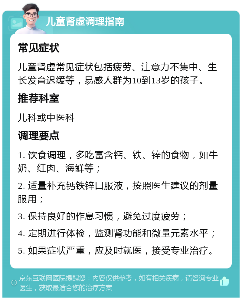 儿童肾虚调理指南 常见症状 儿童肾虚常见症状包括疲劳、注意力不集中、生长发育迟缓等，易感人群为10到13岁的孩子。 推荐科室 儿科或中医科 调理要点 1. 饮食调理，多吃富含钙、铁、锌的食物，如牛奶、红肉、海鲜等； 2. 适量补充钙铁锌口服液，按照医生建议的剂量服用； 3. 保持良好的作息习惯，避免过度疲劳； 4. 定期进行体检，监测肾功能和微量元素水平； 5. 如果症状严重，应及时就医，接受专业治疗。