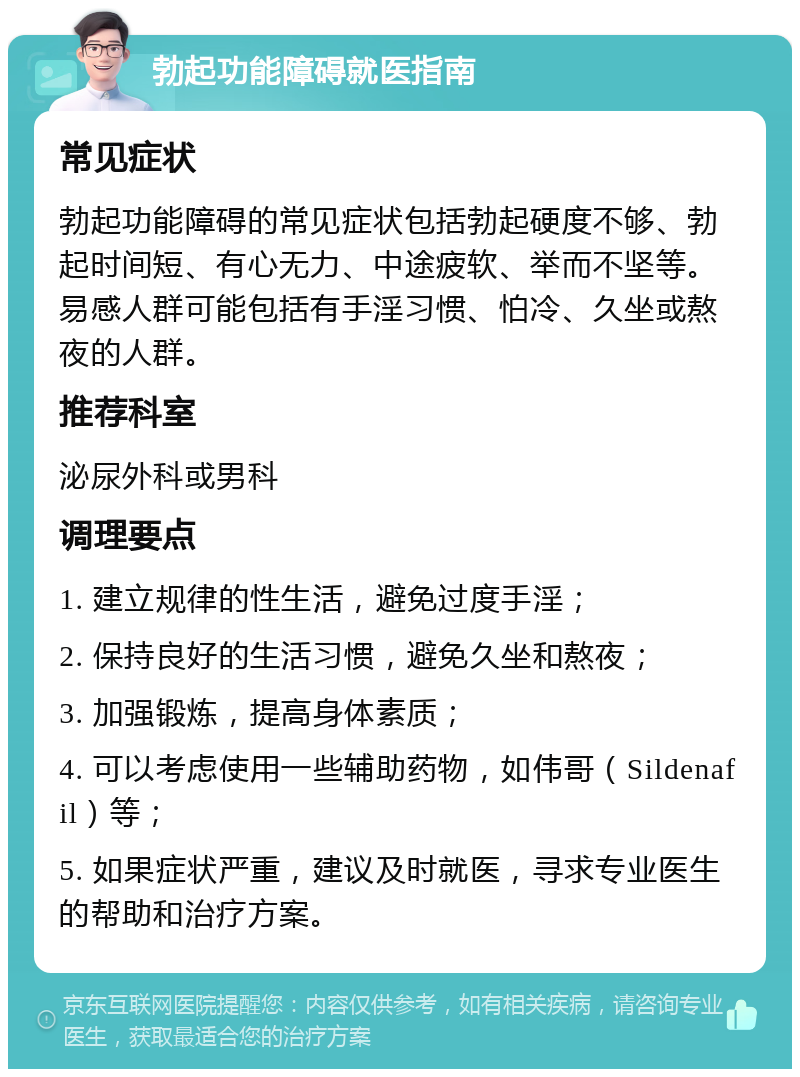 勃起功能障碍就医指南 常见症状 勃起功能障碍的常见症状包括勃起硬度不够、勃起时间短、有心无力、中途疲软、举而不坚等。易感人群可能包括有手淫习惯、怕冷、久坐或熬夜的人群。 推荐科室 泌尿外科或男科 调理要点 1. 建立规律的性生活，避免过度手淫； 2. 保持良好的生活习惯，避免久坐和熬夜； 3. 加强锻炼，提高身体素质； 4. 可以考虑使用一些辅助药物，如伟哥（Sildenafil）等； 5. 如果症状严重，建议及时就医，寻求专业医生的帮助和治疗方案。