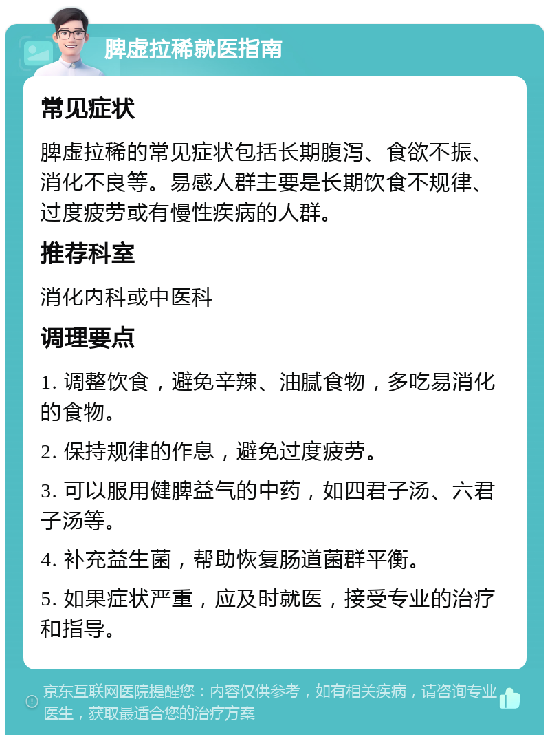 脾虚拉稀就医指南 常见症状 脾虚拉稀的常见症状包括长期腹泻、食欲不振、消化不良等。易感人群主要是长期饮食不规律、过度疲劳或有慢性疾病的人群。 推荐科室 消化内科或中医科 调理要点 1. 调整饮食，避免辛辣、油腻食物，多吃易消化的食物。 2. 保持规律的作息，避免过度疲劳。 3. 可以服用健脾益气的中药，如四君子汤、六君子汤等。 4. 补充益生菌，帮助恢复肠道菌群平衡。 5. 如果症状严重，应及时就医，接受专业的治疗和指导。