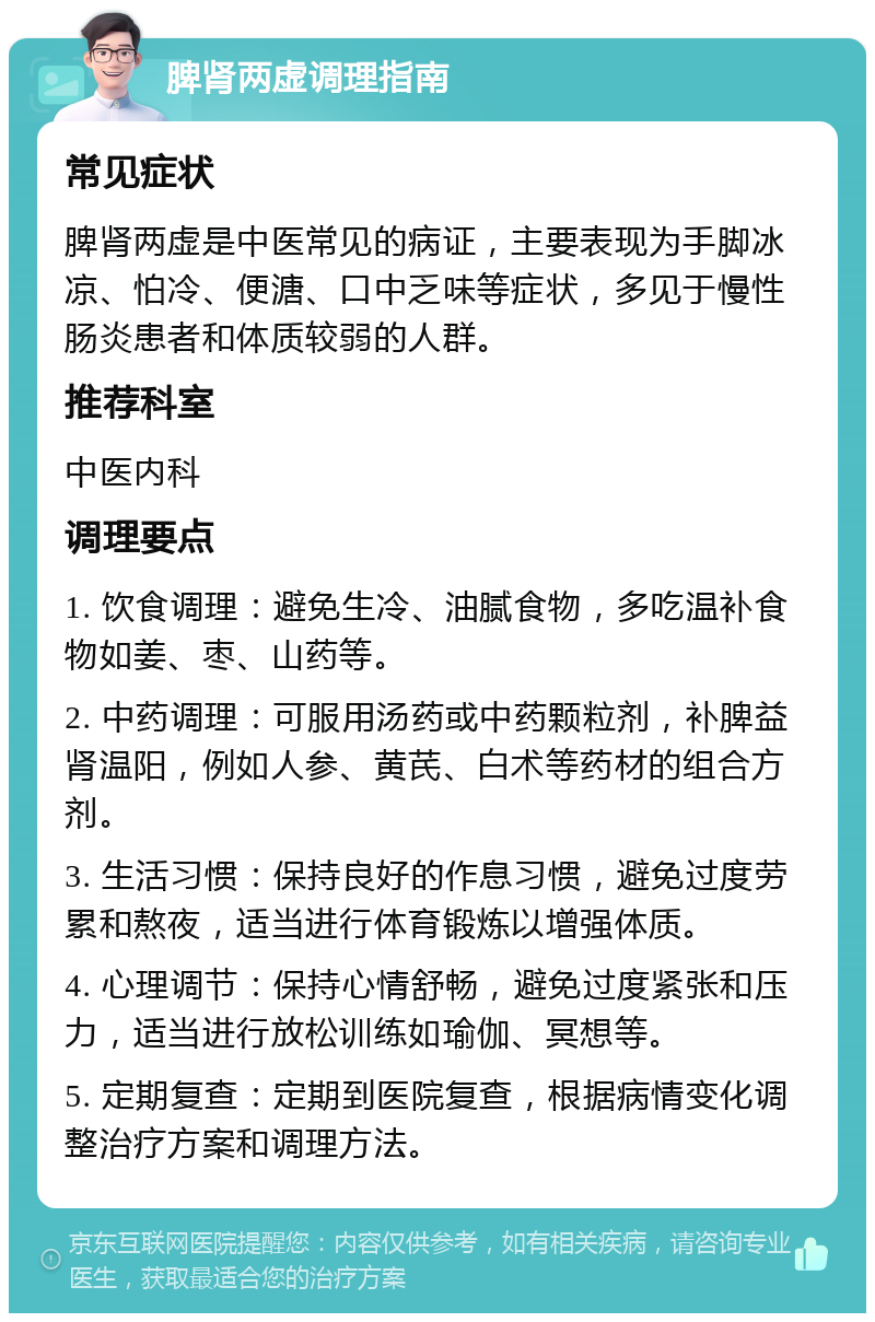 脾肾两虚调理指南 常见症状 脾肾两虚是中医常见的病证，主要表现为手脚冰凉、怕冷、便溏、口中乏味等症状，多见于慢性肠炎患者和体质较弱的人群。 推荐科室 中医内科 调理要点 1. 饮食调理：避免生冷、油腻食物，多吃温补食物如姜、枣、山药等。 2. 中药调理：可服用汤药或中药颗粒剂，补脾益肾温阳，例如人参、黄芪、白术等药材的组合方剂。 3. 生活习惯：保持良好的作息习惯，避免过度劳累和熬夜，适当进行体育锻炼以增强体质。 4. 心理调节：保持心情舒畅，避免过度紧张和压力，适当进行放松训练如瑜伽、冥想等。 5. 定期复查：定期到医院复查，根据病情变化调整治疗方案和调理方法。