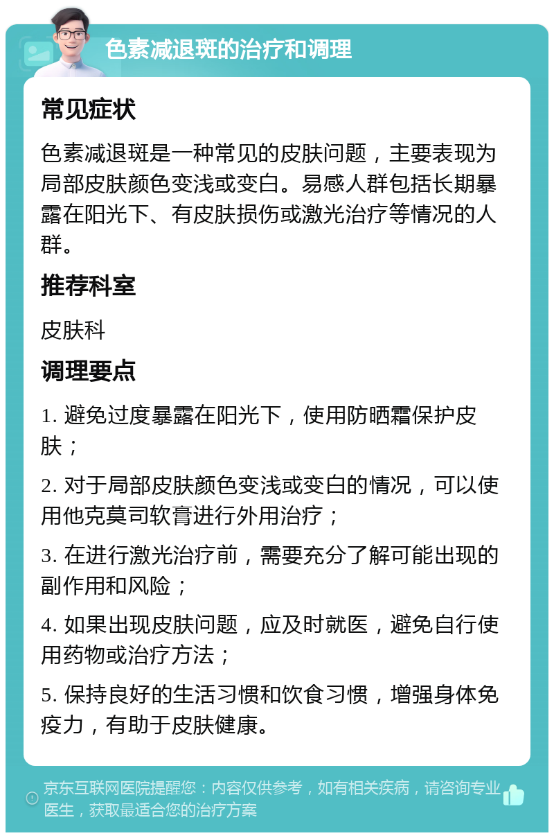 色素减退斑的治疗和调理 常见症状 色素减退斑是一种常见的皮肤问题，主要表现为局部皮肤颜色变浅或变白。易感人群包括长期暴露在阳光下、有皮肤损伤或激光治疗等情况的人群。 推荐科室 皮肤科 调理要点 1. 避免过度暴露在阳光下，使用防晒霜保护皮肤； 2. 对于局部皮肤颜色变浅或变白的情况，可以使用他克莫司软膏进行外用治疗； 3. 在进行激光治疗前，需要充分了解可能出现的副作用和风险； 4. 如果出现皮肤问题，应及时就医，避免自行使用药物或治疗方法； 5. 保持良好的生活习惯和饮食习惯，增强身体免疫力，有助于皮肤健康。