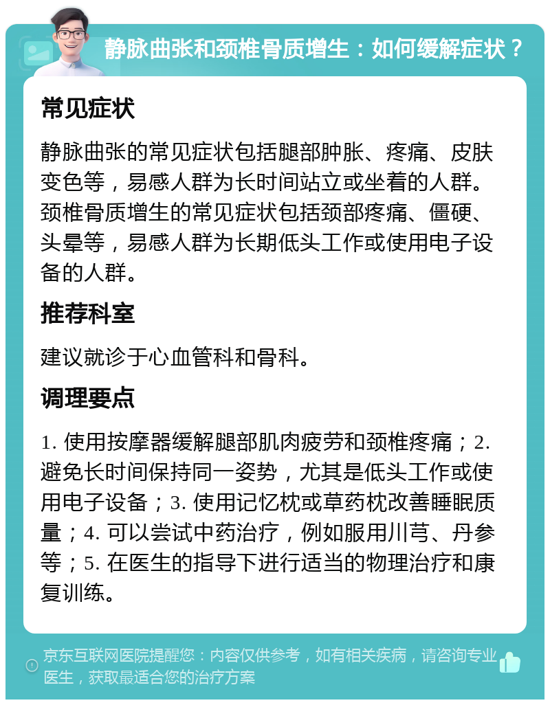 静脉曲张和颈椎骨质增生：如何缓解症状？ 常见症状 静脉曲张的常见症状包括腿部肿胀、疼痛、皮肤变色等，易感人群为长时间站立或坐着的人群。颈椎骨质增生的常见症状包括颈部疼痛、僵硬、头晕等，易感人群为长期低头工作或使用电子设备的人群。 推荐科室 建议就诊于心血管科和骨科。 调理要点 1. 使用按摩器缓解腿部肌肉疲劳和颈椎疼痛；2. 避免长时间保持同一姿势，尤其是低头工作或使用电子设备；3. 使用记忆枕或草药枕改善睡眠质量；4. 可以尝试中药治疗，例如服用川芎、丹参等；5. 在医生的指导下进行适当的物理治疗和康复训练。