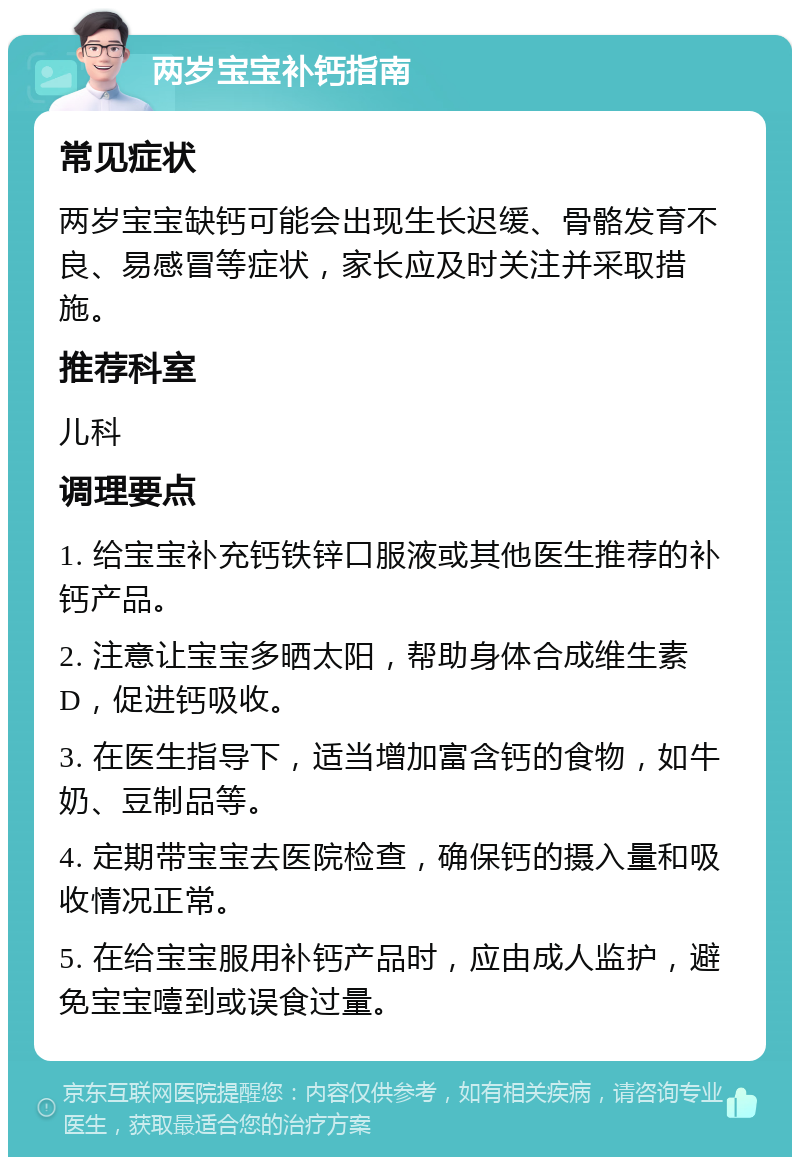 两岁宝宝补钙指南 常见症状 两岁宝宝缺钙可能会出现生长迟缓、骨骼发育不良、易感冒等症状，家长应及时关注并采取措施。 推荐科室 儿科 调理要点 1. 给宝宝补充钙铁锌口服液或其他医生推荐的补钙产品。 2. 注意让宝宝多晒太阳，帮助身体合成维生素D，促进钙吸收。 3. 在医生指导下，适当增加富含钙的食物，如牛奶、豆制品等。 4. 定期带宝宝去医院检查，确保钙的摄入量和吸收情况正常。 5. 在给宝宝服用补钙产品时，应由成人监护，避免宝宝噎到或误食过量。