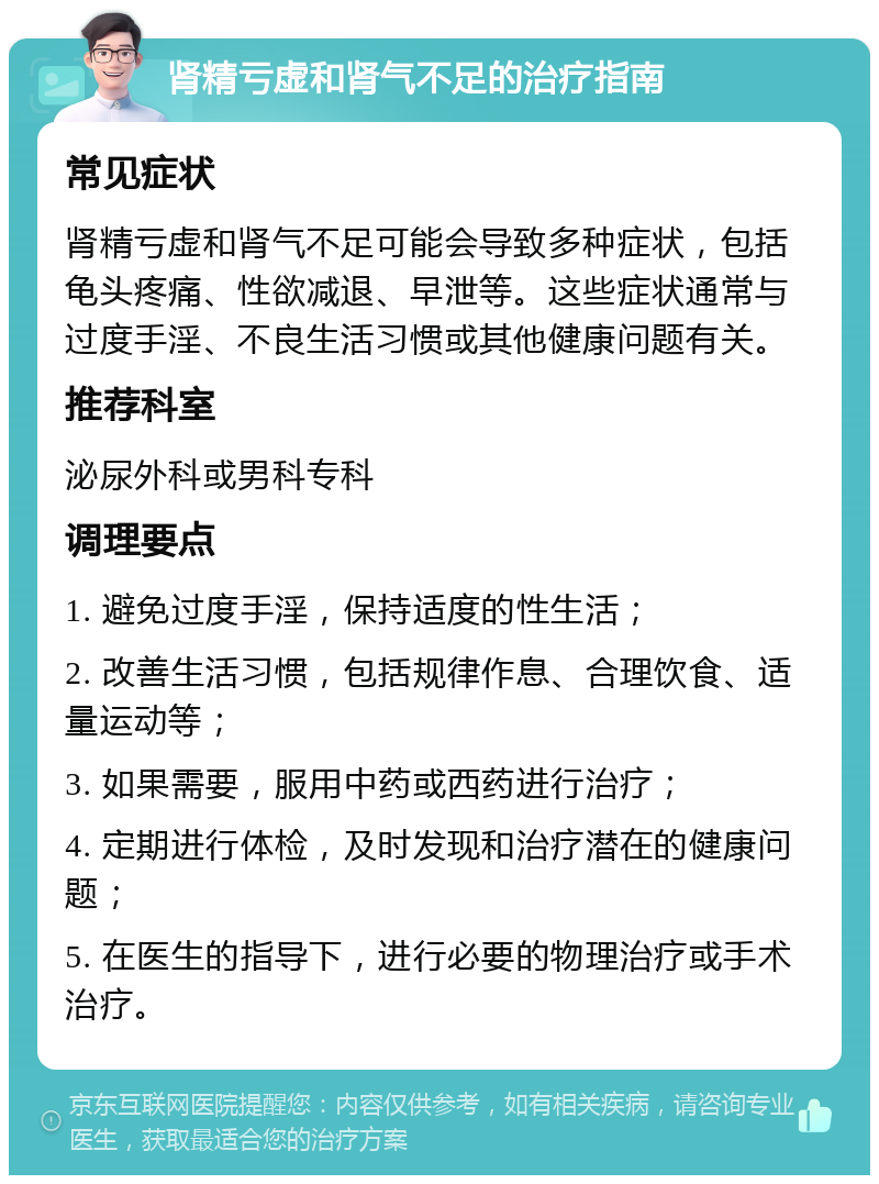 肾精亏虚和肾气不足的治疗指南 常见症状 肾精亏虚和肾气不足可能会导致多种症状，包括龟头疼痛、性欲减退、早泄等。这些症状通常与过度手淫、不良生活习惯或其他健康问题有关。 推荐科室 泌尿外科或男科专科 调理要点 1. 避免过度手淫，保持适度的性生活； 2. 改善生活习惯，包括规律作息、合理饮食、适量运动等； 3. 如果需要，服用中药或西药进行治疗； 4. 定期进行体检，及时发现和治疗潜在的健康问题； 5. 在医生的指导下，进行必要的物理治疗或手术治疗。