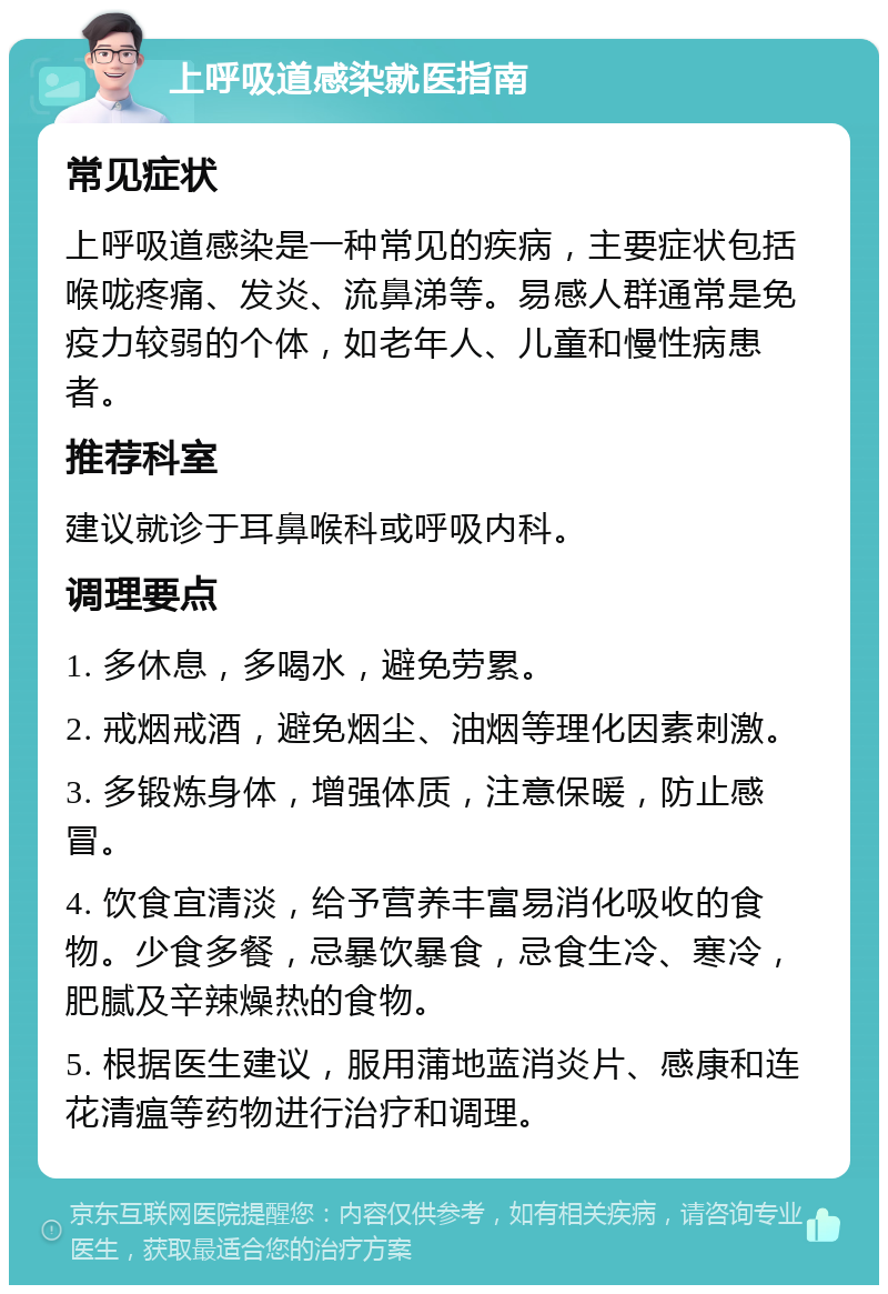 上呼吸道感染就医指南 常见症状 上呼吸道感染是一种常见的疾病，主要症状包括喉咙疼痛、发炎、流鼻涕等。易感人群通常是免疫力较弱的个体，如老年人、儿童和慢性病患者。 推荐科室 建议就诊于耳鼻喉科或呼吸内科。 调理要点 1. 多休息，多喝水，避免劳累。 2. 戒烟戒酒，避免烟尘、油烟等理化因素刺激。 3. 多锻炼身体，增强体质，注意保暖，防止感冒。 4. 饮食宜清淡，给予营养丰富易消化吸收的食物。少食多餐，忌暴饮暴食，忌食生冷、寒冷，肥腻及辛辣燥热的食物。 5. 根据医生建议，服用蒲地蓝消炎片、感康和连花清瘟等药物进行治疗和调理。