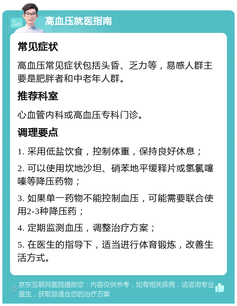 高血压就医指南 常见症状 高血压常见症状包括头昏、乏力等，易感人群主要是肥胖者和中老年人群。 推荐科室 心血管内科或高血压专科门诊。 调理要点 1. 采用低盐饮食，控制体重，保持良好休息； 2. 可以使用坎地沙坦、硝苯地平缓释片或氢氯噻嗪等降压药物； 3. 如果单一药物不能控制血压，可能需要联合使用2-3种降压药； 4. 定期监测血压，调整治疗方案； 5. 在医生的指导下，适当进行体育锻炼，改善生活方式。