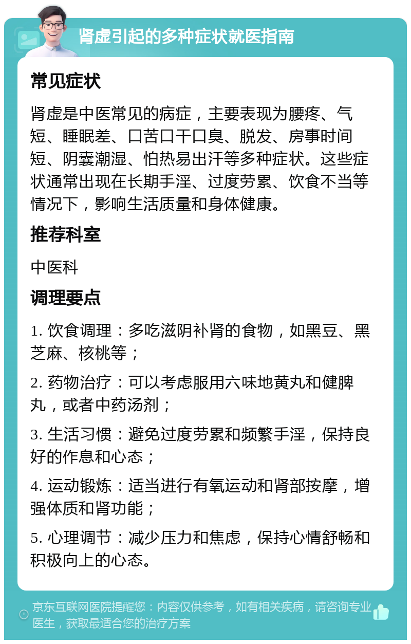 肾虚引起的多种症状就医指南 常见症状 肾虚是中医常见的病症，主要表现为腰疼、气短、睡眠差、口苦口干口臭、脱发、房事时间短、阴囊潮湿、怕热易出汗等多种症状。这些症状通常出现在长期手淫、过度劳累、饮食不当等情况下，影响生活质量和身体健康。 推荐科室 中医科 调理要点 1. 饮食调理：多吃滋阴补肾的食物，如黑豆、黑芝麻、核桃等； 2. 药物治疗：可以考虑服用六味地黄丸和健脾丸，或者中药汤剂； 3. 生活习惯：避免过度劳累和频繁手淫，保持良好的作息和心态； 4. 运动锻炼：适当进行有氧运动和肾部按摩，增强体质和肾功能； 5. 心理调节：减少压力和焦虑，保持心情舒畅和积极向上的心态。