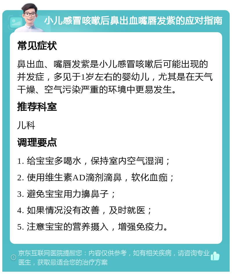 小儿感冒咳嗽后鼻出血嘴唇发紫的应对指南 常见症状 鼻出血、嘴唇发紫是小儿感冒咳嗽后可能出现的并发症，多见于1岁左右的婴幼儿，尤其是在天气干燥、空气污染严重的环境中更易发生。 推荐科室 儿科 调理要点 1. 给宝宝多喝水，保持室内空气湿润； 2. 使用维生素AD滴剂滴鼻，软化血痂； 3. 避免宝宝用力擤鼻子； 4. 如果情况没有改善，及时就医； 5. 注意宝宝的营养摄入，增强免疫力。