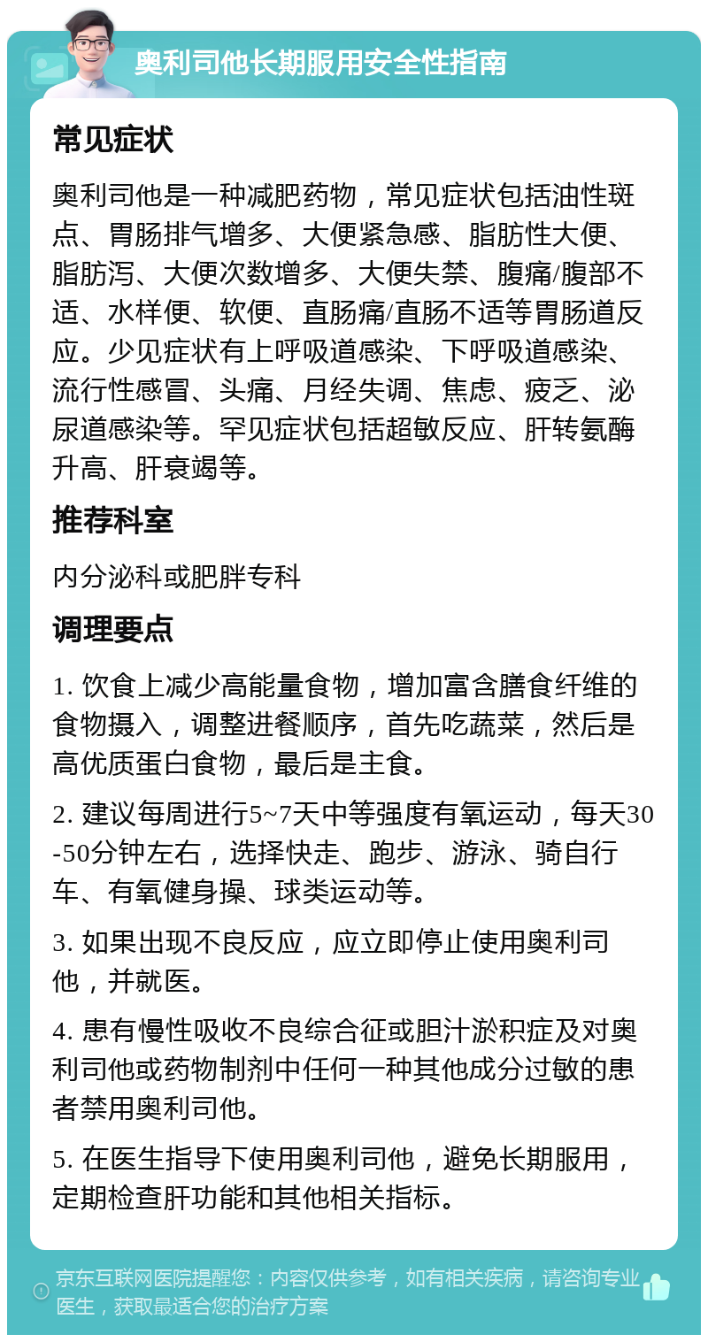 奥利司他长期服用安全性指南 常见症状 奥利司他是一种减肥药物，常见症状包括油性斑点、胃肠排气增多、大便紧急感、脂肪性大便、脂肪泻、大便次数增多、大便失禁、腹痛/腹部不适、水样便、软便、直肠痛/直肠不适等胃肠道反应。少见症状有上呼吸道感染、下呼吸道感染、流行性感冒、头痛、月经失调、焦虑、疲乏、泌尿道感染等。罕见症状包括超敏反应、肝转氨酶升高、肝衰竭等。 推荐科室 内分泌科或肥胖专科 调理要点 1. 饮食上减少高能量食物，增加富含膳食纤维的食物摄入，调整进餐顺序，首先吃蔬菜，然后是高优质蛋白食物，最后是主食。 2. 建议每周进行5~7天中等强度有氧运动，每天30-50分钟左右，选择快走、跑步、游泳、骑自行车、有氧健身操、球类运动等。 3. 如果出现不良反应，应立即停止使用奥利司他，并就医。 4. 患有慢性吸收不良综合征或胆汁淤积症及对奥利司他或药物制剂中任何一种其他成分过敏的患者禁用奥利司他。 5. 在医生指导下使用奥利司他，避免长期服用，定期检查肝功能和其他相关指标。