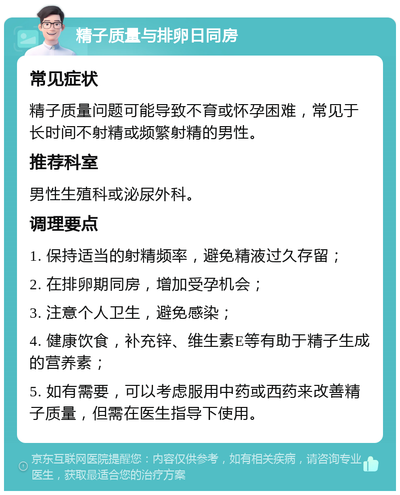 精子质量与排卵日同房 常见症状 精子质量问题可能导致不育或怀孕困难，常见于长时间不射精或频繁射精的男性。 推荐科室 男性生殖科或泌尿外科。 调理要点 1. 保持适当的射精频率，避免精液过久存留； 2. 在排卵期同房，增加受孕机会； 3. 注意个人卫生，避免感染； 4. 健康饮食，补充锌、维生素E等有助于精子生成的营养素； 5. 如有需要，可以考虑服用中药或西药来改善精子质量，但需在医生指导下使用。