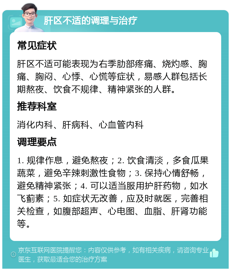 肝区不适的调理与治疗 常见症状 肝区不适可能表现为右季肋部疼痛、烧灼感、胸痛、胸闷、心悸、心慌等症状，易感人群包括长期熬夜、饮食不规律、精神紧张的人群。 推荐科室 消化内科、肝病科、心血管内科 调理要点 1. 规律作息，避免熬夜；2. 饮食清淡，多食瓜果蔬菜，避免辛辣刺激性食物；3. 保持心情舒畅，避免精神紧张；4. 可以适当服用护肝药物，如水飞蓟素；5. 如症状无改善，应及时就医，完善相关检查，如腹部超声、心电图、血脂、肝肾功能等。