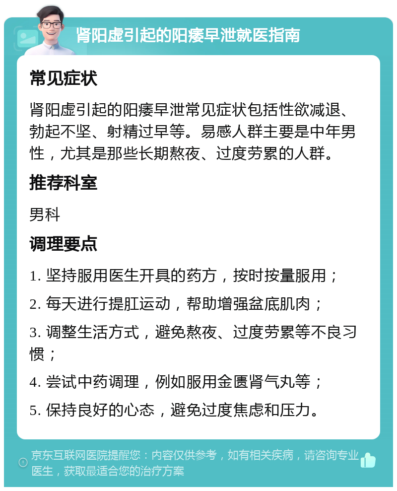 肾阳虚引起的阳痿早泄就医指南 常见症状 肾阳虚引起的阳痿早泄常见症状包括性欲减退、勃起不坚、射精过早等。易感人群主要是中年男性，尤其是那些长期熬夜、过度劳累的人群。 推荐科室 男科 调理要点 1. 坚持服用医生开具的药方，按时按量服用； 2. 每天进行提肛运动，帮助增强盆底肌肉； 3. 调整生活方式，避免熬夜、过度劳累等不良习惯； 4. 尝试中药调理，例如服用金匮肾气丸等； 5. 保持良好的心态，避免过度焦虑和压力。