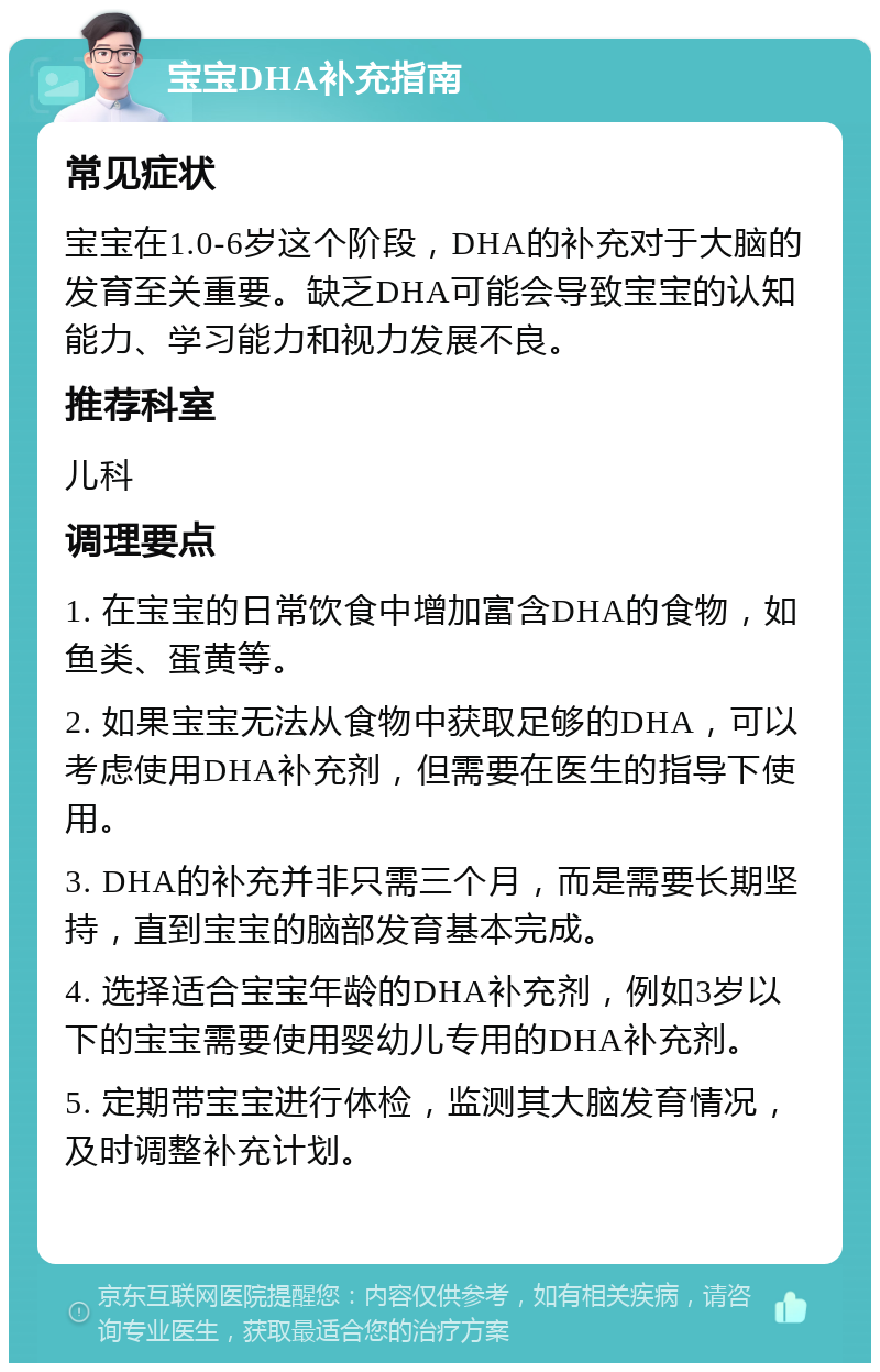 宝宝DHA补充指南 常见症状 宝宝在1.0-6岁这个阶段，DHA的补充对于大脑的发育至关重要。缺乏DHA可能会导致宝宝的认知能力、学习能力和视力发展不良。 推荐科室 儿科 调理要点 1. 在宝宝的日常饮食中增加富含DHA的食物，如鱼类、蛋黄等。 2. 如果宝宝无法从食物中获取足够的DHA，可以考虑使用DHA补充剂，但需要在医生的指导下使用。 3. DHA的补充并非只需三个月，而是需要长期坚持，直到宝宝的脑部发育基本完成。 4. 选择适合宝宝年龄的DHA补充剂，例如3岁以下的宝宝需要使用婴幼儿专用的DHA补充剂。 5. 定期带宝宝进行体检，监测其大脑发育情况，及时调整补充计划。